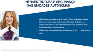 INFRAESTRUTURA E SEGURANÇA
NAS UNIDADES AUTÔNOMAS
• Infraestrutura para cabeamento de internet, TV por assinatura e telefone
• Sistemaall-connect para recebimento e distribuição de dados, voz e
imagem, com previsão para cabeamento estruturado, permitindo maior
ﬂexibilidade dos pontos de instalação
• Infraestrutura para instalação de ar condicionado do tipo split na sala e
suites*
*Será fornecida pela construtora toda a infraestrutura necessária para instalação de ar-condicionado do po split. Esta infraestrutura compreende o dreno do condensador, tubulação de cobre com isolamento térmico, cabos de força e
comando e ponto de força. Ao proprietário caberá a compra dos aparelhos interno e externo, bem como a integração dos mesmos à infraestrutura fornecida.
 