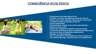 CONSCIÊNCIA ECOLÓGICA
• Compartimento para coleta seletiva de lixo.
• Iluminação com sensor de presença nas áreas técnicas e de
• serviços, como lixeiras, depósitos, halls de serviço e halls sociais.
• Iluminação otimizada nas garagens através de
• circuitos independentes.
• Reaproveitamento de água da chuva para rega de plantas e
• limpeza das áreas comuns.
• Previsão para instalação de medidores individuais de água.
• Torneiras economizadoras de água nos sanitários das áreas comuns.
• Uso de cores claras na fachada para conforto térmico.
• Utilização de madeira legalizada.
• Caixa de descarga com racionalização de consumo de água, com
• duas vazões de descarga, nas áreas comuns e nos apartamentos.
 