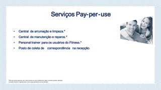 Serviços Pay-per-use
• Central de arrumação e limpeza.*
• Central de manutenção e reparos.*
• Personal trainer para os usuários do Fitness.*
• Posto de coleta de correspondência na recepção.
*Itens do serviço pay-per-use e não Inclusos na cota condominial. Pagos somente quando u lizados.
Consulte normas e regulamento no site www.joaofortes.com.br/mirador
 