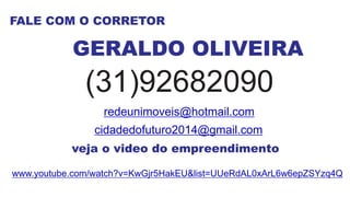 FALE COM O CORRETOR
GERALDO OLIVEIRA
(31)92682090
redeunimoveis@hotmail.com
cidadedofuturo2014@gmail.com
veja o video do empreendimento
www.youtube.com/watch?v=KwGjr5HakEU&list=UUeRdAL0xArL6w6epZSYzq4Q
 