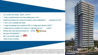 • 2 e 3 suítes com lavabo de 84 a 121m ²
• Todos os apartamentos com vista voltada para o mar*
• Coberturas lineares de 3 suítes com lavabo, copa e dependência completa de 213m ²
• 1 torre com 4 unidades por andar
• 5 vagas de garagem para cobertura 2301 e 3 vagas para cobertura 2302 **
• 2 vagas para as unidades de 3 suítes e 1 vaga para as de 2 suítes**
• Plantas sem custo adicional através do serviço
• Serviços PAY-PER-USE***
• Até 1 ano de SKY grátis. ***
• Área de lazer completa
FACHADA
*O Empreendimento será construído com sua fachada frontal voltada para o mar, de forma que as colunas laterais terão vista lateral para o mar. A vista para o mar de qualquer das unidades
poderá vir a ser futuramente obstruída caso ocorra construção nos imóveis/terrenos situados entre o Empreendimento e o mar, imóveis/terrenos estes que não fazem parte do
Empreendimento. **Todas as vagas para estacionamento de veículos do Empreendimento são localizadas nas áreas comuns de forma que as unidades terão direito de uso sobre as referidas
vagas. Não haverá vinculação determinada de quais vagas caberão a cada unidades, ou seja, a indicação de qual(is) vaga(s) corresponderá(ão) a cada apartamento se dará mediante sorteio em
Assembleia Condominial, com exceção das vagas des nadas para as unidades de cobertura que estarão vinculadas as mesmas***Consulte normas e regulamento no site
www.joaofortes.com.br/mirador
 