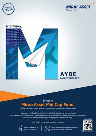 AIM FOR
WEALTH
CREATION
Mirae Asset Mid Cap Fund
Mirae Asset Mid Cap Fund aims to invest in high quality mid cap companies,
which have the potential to be tomorrow's large caps. The fund aims to identify emerging companies
which could benefit from strong earnings growth and P/E rerating.
Invest in
Here’s why you should consider investing:
Mid Cap: An open ended scheme predominantly investing in mid cap stocks
AYBELARGE TOMORROW
MID TODAY,
SCAN HERE
TO KNOW MORE
Invest atleast 65% in
mid cap companies
Seeks to benefit from Alpha Generation
potential of mid cap companies`
 