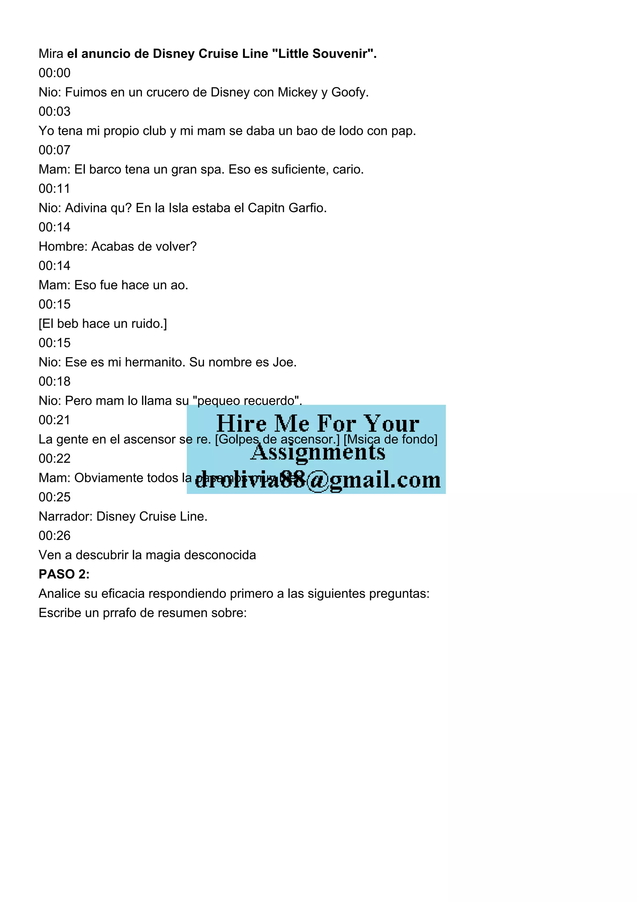 Mira el anuncio de Disney Cruise Line "Little Souvenir".
00:00
Nio: Fuimos en un crucero de Disney con Mickey y Goofy.
00:03
Yo tena mi propio club y mi mam se daba un bao de lodo con pap.
00:07
Mam: El barco tena un gran spa. Eso es suficiente, cario.
00:11
Nio: Adivina qu? En la Isla estaba el Capitn Garfio.
00:14
Hombre: Acabas de volver?
00:14
Mam: Eso fue hace un ao.
00:15
[El beb hace un ruido.]
00:15
Nio: Ese es mi hermanito. Su nombre es Joe.
00:18
Nio: Pero mam lo llama su "pequeo recuerdo".
00:21
La gente en el ascensor se re. [Golpes de ascensor.] [Msica de fondo]
00:22
Mam: Obviamente todos la pasamos muy bien.
00:25
Narrador: Disney Cruise Line.
00:26
Ven a descubrir la magia desconocida
PASO 2:
Analice su eficacia respondiendo primero a las siguientes preguntas:
Escribe un prrafo de resumen sobre:
 