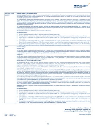 Name of the Scheme       Investment Strategy & Risk Mitigation Factors
MAUSTBF                  Investment Strategy:- The scheme is meant for investors to deploy their funds for a short period of time. The fund will be managed according to the investment objective, thereby
                         seek to generate reasonable returns commensurate with low risk. The scheme will invest in money market and other debt securities and shall maintain high liquidity for the purpose
                         of meeting the liquidity requirements of the investors.
                         The credit quality of the portfolio will be maintained and monitored using in-house research capabilities as well as inputs from external sources such as independent credit rating
                         agencies. The investment team will primarily use a top down approach for taking interest rate view, sector allocation along with a bottom up approach for security/instrument selection.
                         The bottom up approach will assess the quality of security/instrument (including the financial health of the issuer) as well as the liquidity of the security. Investments in debt instruments
                         carry various risks such as interest rate risk, reinvestment risk, credit risk and liquidity risk etc. Whilst such risks cannot be eliminated, they may be minimized through diversification
                         and effective use of hedging techniques.
                         The Scheme may invest in fixed income derivatives instruments like forward rate agreements, interest rate swaps etc. to the extent permitted under and in accordance with the
                         applicable Regulations, including for the purposes of portfolio hedging and portfolio balancing to optimize the returns. Hedging does not mean maximization of returns but only attempts
                         to reduce risk that may be inherent in the investment.
                         The Scheme does not propose to underwrite issuances of securities of other issuers.
                         Risk Mitigation Factors:-
                         a)    Monitoring risk adjusted returns performance of the fund with respect to its peers and its benchmark.
                         b)    Tracking analysis of the fund on various risk parameters undertaken by independent fund research / rating agencies or analysts and take corrective measures if needed.
                         c)    Interest rate risk is a function of the maturity profile or the tenure of the security in the portfolio. This is proactively monitored by managing average maturity in line with our view
                               on the market.
                         d)    Credit analysis plays an important role at the time of purchase of bond and then at the time of regular performance analysis. Our internal research anchors the credit analysis.
                               Sources for credit analysis include Capital Line, CRISIL, ICRA updates etc. Debt ratios, financials, cash flows are analysed at regular intervals to take a call on the credit risk.
                         e)    We have different maturity buckets for corporate bonds. By being in different maturity buckets, we avoid concentration of the portfolio in a maturity bucket. We define individual
                               limits for G Sec, money market instruments, mibor linked debentures and corporate bonds exposure, for diversification reasons.
MAGF                     Investment Strategy:-
                         Investment Plan:-
                         The fund will be managed according to its objective and thereby seek to generate returns commensurate with low credit risk by predominantly investing in the portfolio comprising
                         of sovereign securities issued and guaranteed by Central and State Govt. The Plan intends to invest predominantly in a portfolio comprising of Government securities with residual
                         maturity ranging from 1 year to 20 years or higher. The average portfolio maturity duration of the plan will exceed 4 years.
                         Savings Plan:-
                         The fund will be managed according to its objective and thereby seek to generate returns commensurate with low credit risk by predominantly investing in the portfolio comprising
                         of sovereign securities issued and guaranteed by Central and State Govt. The Plan intends to invest predominantly in a portfolio comprising of short to medium term Government
                         securities with an average portfolio maturity duration not exceeding 5 years.
                         Mirae Asset Gilt Fund – Investment Plan & Savings Plan:-
                         The investment team will take an active view of the interest rate movement by keeping a close watch on various macroeconomic parameters of the Indian economy as well as
                         developments in global markets. Investment views / decisions will be taken on the basis of the various factors like, prevailing interest rate scenario, Government’s borrowing
                         programme, level of liquidity in the banking system, inflation levels and overall macro economic growth of the country.
                         The Scheme may also invest in money market instruments which include but is not limited to treasury bills, CBLO, repo/reverse repo and any other like instruments as are and or may
                         be permitted under the Regulations and RBI from time to time.
                         The Fund may seek to underwrite issuance of Government securities if and to the extent permitted by SEBI / RBI and subject to the prevailing rules and regulations specified in this
                         respect and may also participate in auctions of Government Securities from time to time. Investments in debt instruments carry various risks such as interest rate risk, reinvestment
                         risk, sovereign risk, credit risk and liquidity risk etc. Whilst such risks cannot be eliminated, they may be minimized through diversification and effective use of hedging techniques. The
                         Scheme may invest in fixed income derivatives instruments like forward rate agreements, interest rate swaps etc. to the extent permitted under and in accordance with the applicable
                         Regulations, for the purposes of portfolio hedging and portfolio rebalancing.
                         The asset allocation pattern of the Scheme/plan may change from time to time keeping in view the market conditions, legislative and regulative amendments and political and economic
                         factors, subject to Regulations. It must be clearly understood that the percentages as stated in the asset allocation pattern are purely indicative and can change substantially depending
                         on the perception of the Investment Manager with the sole intention of protecting the interests of the Unit holders.
                         While it is the intention of the Scheme/plan to maintain the minimum exposure guidelines provided in the asset allocation pattern, there might be instances when these percentages
                         may change. Typically, the situation of the fund manager investing a substantial or entire portion of the funds into money market instruments including CBLO, may occur, when the
                         corpus is not considered sufficient to trade in market lots of government securities.
                         Explanation: Investments in government securities, money market instruments including CBLO shall be considered for the purpose of calculation of the average portfolio maturity of
                         the Scheme/plans.
                         Risk Mitigation Factors:-
                         a)    Monitoring risk adjusted returns performance of the fund with respect to its peers and its benchmark.
                         b)    Tracking analysis of the fund on various risk parameters undertaken by independent fund research / rating agencies or analysts and take corrective measures if needed.
                         c)    Interest rate risk is a function of the maturity profile or the tenure of the security in the portfolio. This is proactively monitored by managing average maturity in line with our view
                               on the market.
                         d)    Credit analysis plays an important role at the time of purchase of money market instruments and then at the time of regular performance analysis. Our internal research anchors
                               the credit analysis. Sources for credit analysis include Capital Line, CRISIL, ICRA updates etc. Ratios, financials, cash flows are analyzed at regular intervals to take a call on the
                               credit risk.
                         e)    We have different maturity buckets for money market instruments. By being in different maturity buckets, we avoid concentration of the portfolio in a maturity bucket. We define
                               individual limits for G Sec, money market instruments, mibor linked debentures exposure, for diversification reasons.




                                                                                                                                                              For and on behalf of Board of Directors of
                                                                                                                                                      Mirae Asset Global Investments (India) Pvt. Ltd.
                                                                                                                                                   (Investment Manager for Mirae Asset Mutual Fund)
                                                                                                                                                                                                           Sd/-
Place :   Mumbai                                                                                                                                                                           Authorised Signatory
Date :    May 20, 2011




                                                                                                       16
 