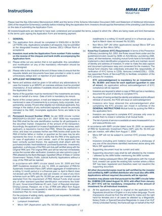 Instructions

Please read the Key Information Memorandum (KIM) and the terms of the Scheme Information Document (SID) and Statement of Additional Information
(SAI) of the respective Schemes(s) carefully before investing/ filing the application form. Investors should apprise themselves of the prevailing Load Structure
on the date of submitting the Application Form.
All investors/applicants are deemed to have read, understood and accepted the terms, subject to which the offers are being made and bind themselves
to the terms upon signing the Application Form and tendering payment.

1.    GENERAL                                                                                        installments in a rolling 12 month period or in a financial year i.e.
(a)   The application form should be completed in ENGLISH in BLOCK                                   April to March does not exceed Rs 50,000).
      LETTERS only. Applications complete in all respects, may be submitted              	     •	    Non	 Micro	 SIP	 (All	 other	 applications	 except	 Micro	 SIP	 are	
      at the designated Investor Services Centres (ISC)/ Official Point of                           defined as Non Micro SIPs).
      acceptance.                                                                        (e)   Know Your Customer (KYC) Requirement: In terms of the Prevention
(b)   Investors must write the Application Form number/ Folio number                           of Money Laundering Act, 2002 ,the Rules issued there under and the
      on the reverse of the cheques and bank drafts accompanying the                           guidelines/circulars issued by SEBI on Anti-Money Laundering (AML
      Application form.                                                                        Laws), all intermediaries, including mutual funds have to formulate and
(c)   Please strike out any section that is not applicable. Any cancellation                   implement a client identification programme,verify and maintain record
      and modification on any of the mandatory information should be                           of identity and address of investors. In order to make the data capture
      countersigned.                                                                           and document submission easy and convenient for the investors, The
                                                                                               mutual fund industry has collectively entrusted this responsibility of
(d)   Please refer to the checklist at the end of these notes to ensure that the               verification of KYC norms to CDSL Ventures Limited(CDSL) . CDSL
      requisite details and documents have been provided in order to avoid                     has appointed Points of Service(POS) to facilitate completion of the
      unnecessary delays and / or rejection of your application.                               KYC process for investors.
2.    APPLICANT INFORMATION                                                              	     •	    KYC acknowledgement is mandatory for an investment of
(a)   Name and address shall be given in full without any abbreviations. In                          Rs. 50,000/- and more for each applicant (guardian in case
      case the Investor is an NRI/FII, an overseas address must be provided                          of minor). An application without acknowledgement of KYC
      (mandatory). A local address if available should also be mentioned in                          compliance will be rejected
      the Application form.                                                              	     •		   Investors	are	required	to	attach	a	copy	of	PAN	card	as	a	mandatory	
(b)   Name of the guardian must be mentioned if the investments are being                            document for proof of identity to complete KYC.
      made on behalf of a minor. Date of birth is mandatory for minors.                  	     •		   As	a	token	of	having	verified	the	identity	and	address	and	for	efficient	
(c)   Name of the contact person, e-mail and telephone number should be                              retrieval of records, the POS will issue an acknowledgement.
      mentioned in case of investments by a company, body corporate, trust,              	     •		   Investors	 who	 have	 obtained	 the	 acknowledgement	 after	
      partnership, society, FII and other eligible non-individual applicants. Any                    completing the KYC process can invest in schemes of the
      change in the status of any authorized signatory should be promptly                            GENERAL INSTRUCTIONS Mutual funds by quoting the PAN in
      intimated to the AMC. Incomplete application forms are liable to be                            the application form.
      rejected.
                                                                                         	     •		   Investors	 are	 required	 to	 complete	 KYC	 process	 only	 once	 to	
(d)   Permanent Account Number (PAN): As per SEBI circular number                                    enable them to invest in schemes of all mutual funds
      MRD/DOP/Cir-05/2007 dated April 27, 2007 SEBI has mandated
      that PAN shall be the sole identification number for all participants in           	     •		   The	list	of	points	of	service	is	available	at	www.miraeassetmf.co.in	
      the securities market, irrespective of the amount of the transaction.                          and www.amfiindia.com
      Accordingly, the applicant (or incase of applications in joint names, each               In accordance with AMFI circular dated June 30, 2009, on exemption
      applicant), is required to mention their PAN. Where the applicant is a                   of PAN for Systematic Investment Plans (SIP) upto Rs. 50,000 per
      minor, and does not possess his/her own PAN,he/she shall quote the                       year per investor, with effect from August 1, 2009;
      PAN of his/her father or mother or guardian as the case may be who                 	     •	    Micro	SIP	will	not	be	subject	to	common	KYC	process	through	
      represents the minor. In order to verify that the PAN of the applicants                        CVL.
      (in case of application in joint names , each of the applicants) has
      been correctly quoted therein, the applicants shall attach with the                	     •	    Investors	(including	joint	holders)	must	submit	a	photocopy	of	
      purchase(includes fresh/additional purchase/Systematic Investment)                             any one of the documents identified mentioned above along with
      application, a photocopy of the PAN card duly self certified along with the                    Micro SIP applications.
      Original PAN card. The original PAN card will be returned immediately              	     •	    Supporting	document	must	be	current	and	valid.
      across the counter after verification. Investors can also submit a copy of         	     •	    Supporting	document	copy	shall	be	self	attested	by	the	investor	
      PAN attested by the Bank Manager, Gazetted Officer of State or Central                         / attested by the ARN holder mentioning the ARN number.
      Government / Notary Public Judicial Authority. Applications without a
                                                                                         	     •	    While	making	subsequent	Micro	SIP	applications	with	the	mutual	
      copy of the PAN will be rejected.
                                                                                                     fund, investor can quote the existing folio number where a Micro
      In accordance with AMFI circular dated June 30, 2009 and final                                 SIP has been registered and therefore need not resubmit the
      AMFI Guidelines received on July 14, 2009, on exemption of PAN for                             supporting document.
      Systematic Investment Plans (SIP) where aggregate of installments in
                                                                                               All other documents/copies must be self certified by the investor
      a rolling 12 month period or in a financial year i.e. April to March does
                                                                                               and certified by AMFI certified distributor who must also affix ARN.
      not exceed upto Rs. 50,000 per year per investor, in case of any micro
                                                                                               Applications without required documents will be rejected.
      schemes such as SIPs upto Rs. 50,000 per year per investor shall be
      exempted from the requirement of PAN. Mutual Funds shall accept                          Investors may please note that pursuant to the AMFI circular letter
      any of other standard specified identification instruments like Voter                    No. 35/MEM-COR dated August 16, 2010, with effect from January
      ID card, Government/Defense ID card, Card of Reputed employer,                           01, 2011 KYC will be mandatory, irrespective of the amount of
      Driving License, Passport, etc in lieu of PAN with effect from August                    investment, for all Individual investors.
      1, 2009. (Investors are requested to refer to Instructions – Systematic            (f)   (i)   All the applicants must sign in original on the application form.
      Investment Plan for more details).                                                             Signatures should be in English or in any Indian language. Thumb
      For the purpose of adding clarity, applicant(s) are requested to indicate                      impressions should be from the left hand for males and the right
      type of application as under:                                                                  hand for females and in all cases be attested by a Magistrate,
                                                                                                     Notary Public or Special Executive Magistrate. In case of an HUF
	     •	   Lumpsum	Investment.
                                                                                                     (Hindu Undivided Family), the Karta will sign on behalf of the HUF.
	     •	   Micro	 SIP	 (Application	 upto	 Rs.	 50,000	 where	 aggregate	 of	

                                                                                    17
 