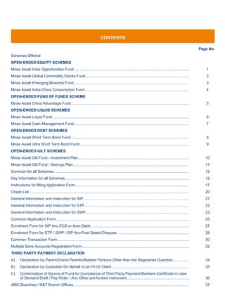 CONTENTS

                                                                                                                                                                      Page No.
Schemes Offered
OPEN-ENDED EQUITY SCHEMES
Mirae Asset India Opportunities Fund .............................................................................................................                       1
Mirae Asset Global Commodity Stocks Fund ..................................................................................................                              2
Mirae Asset Emerging Bluechip Fund .............................................................................................................                         3
Mirae Asset India-China Consumption Fund ...................................................................................................                             4
OPEN-ENDED FUND OF FUNDS SCHEME
Mirae Asset China Advantage Fund ................................................................................................................                        5
OPEN-ENDED LIQUID SCHEMES
Mirae Asset Liquid Fund ..................................................................................................................................               6
Mirae Asset Cash Management Fund .............................................................................................................                           7
OPEN-ENDED DEBT SCHEMES
Mirae Asset Short Term Bond Fund ................................................................................................................                        8
Mirae Asset Ultra Short Term Bond Fund .......................................................................................................                           9
OPEN-ENDED GILT SCHEMES
Mirae Asset Gilt Fund - Investment Plan .........................................................................................................                        10
Mirae Asset Gilt Fund - Savings Plan ..............................................................................................................                      11
Common for all Schemes ................................................................................................................................                  12
Key Information for all Schemes......................................................................................................................                    12
Instructions for filling Application Form ............................................................................................................                   17
Check List ........................................................................................................................................................      20
General Information and Instruction for SIP ....................................................................................................                         21
General Information and Instruction for STP ...................................................................................................                          22
General Information and Instruction for SWP ..................................................................................................                           23
Common Application Form ..............................................................................................................................                   25
Enrolment Form for SIP thru ECS or Auto Debit .............................................................................................                              27
Enrolment Form for STP / SWP / SIP thru Post Dated Cheques ...................................................................                                           28
Common Transaction Form .............................................................................................................................                    30
Multiple Bank Accounts Registration Form......................................................................................................                           32
THIRD PARTY PAYMENT DECLARATION
A)      Declaration by Parent/Grand-Parents/Related Persons Other than the Registered Guardian ...............                                                           34
B)      Declaration by Custodian On Behalf of an FII Or Client .........................................................................                                 35
C)      Conformation of Source of Fund for Compliance of Third Party Payment-Bankers Certificate in case
        of Demand Draft / Pay Order / Any Other pre-funded instrument ...........................................................                                        36
AMC Branches / R&T Branch Offices..............................................................................................................                          37
 