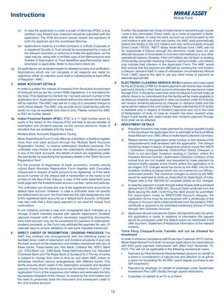 Instructions

      (ii)   In case the application is under a power of Attorney (POA), a duly             Further, the potential risk of loss of instruments in transit through courier
             certified copy thereof duly notarized should be submitted with the             / post is also eliminated. Direct credit, as a mode of payment is faster,
             application. The POA document should contain the signature of                  safer and reliable. In case the bank account as communicated by the
             both the applicant and the constituted Attorney.                               Unit holders is with any of the said banks, the AMC shall automatically
                                                                                            extend this facility to the Unit holders and may remit proceeds through
      (iii) Applications made by a Limited Company or a Body Corporate or                   Direct Credit / RTGS / NEFT. Mirae Asset Mutual Fund / AMC will not
            a registered Society or Trust,should be accompanied by a copy of                be responsible if Payout through the electronic mode does not get
            the relevant resolution or authority to make the application, as the            effected because of incomplete or incorrect information(s) or any other
            case may be, along with a certifies copy of the Memorandum and                  operational reasons. However, if the Unit holders are not keen on availing
            Articles of Association or Trust deed/Bye laws/Partnership deed,                of this facility and prefer receiving cheques / demand drafts, Unit holders
            whichever is applicable. Refer to document check list.                          may indicate their intention in the Application Form. The AMC would
(g)   All applications are accepted subject to detailed scrutiny and verification.          then ensure that the payouts are effected by sending the Unit holders
      Applications which are not complete in all respects are liable for                    a cheque / demand draft. In case of unforeseen circumstances, Mutual
      rejections, either at collection point itself or subsequently at back office          Fund / AMC reserve the right to use any other mode of payment as
      of Registrar / AMC.                                                                   deemed appropriate.

3.    BANK ACCOUNT DETAILS                                                             5.   ELECTRONIC CLEARING SERVICE (ECS) Investors who have opted
                                                                                            for the ECS facility of RBI for dividend payment will receive their dividend
      In order to protect the interest of investors from fraudulent encashment              payments directly in their bank account whenever the payment is made
      of cheques and as per the current SEBI regulations, it is mandatory for               through ECS. It should be noted that while the Mutual Fund will make all
      the Sole / First Applicant to mention his / her bank account number in the            efforts, there is no commitment that this facility will be made available to
      application form. Applications received without the relevant bank details             all desirous Investors. Applicants in cities not covered under ECS facility
      will be rejected. The AMC may ask for a copy of a cancelled cheque to                 will receive dividend payments by cheques or demand drafts and the
      verify these details. The AMC may provide direct credit facility with the             same will be mailed to the Unit holders. Please note that the ECS facility
      banks as may be available from time to time. Please contact the AMC                   is available only in respect of dividend payments and not in the case
      or R&T for further details.                                                           of Redemption of Units. In case an investor has been covered under
                                                                                            Direct Credit facility with select banks then dividend payment through
3a. Indian Financial System (IFSC): IFSC is a 11 digit number given by                      ECS shall not be effected.
    some of the banks on the cheques.IFSC will help to secure transfer of
    redemption and dividend payouts via the various electronic mode of                 6.   INVESTMENT DETAILS
    transfers that are available with the banks.                                            a) Resident Investors may make payment by cheque payable locally
                                                                                                  in the city where the application form is submitted at the local Mirae
      Multiple Bank Accounts Registration Facility:
                                                                                                  Asset Mutual Fund / AMC office or Authorised Collection Centre(s).
      Mirae Asset Mutual Fund (Fund) offers its unitholders, a facility to register         b) Please mention the application serial number on the reverse of the
      more than one bank account through the ‘Multiple Bank Accounts                              cheque/demand draft tendered with the application. The cheque
      Registration Facility”, to receive redemption/ dividend proceeds. The                       should be drawn in favour of respective scheme name Non MICR
      unitholder may choose to receive the redemption/ dividend proceeds                          / Outstation Cheques/Money Orders/Post Dated Cheques or
      in any of the bank accounts, the details of which are registered under                      Cash is not permitted. Investors residing in Centres, where the
      the said facility by specifying the necessary details in the “Bank Account                  Investors Service Centres / Authorised Collection Centre(s) of the
      Registration form”.                                                                         mutual fund are not located, are requested to make payment by
      For the purpose of registration of bank account(s), investor should                         demand drafts payable at the Centre where the application is to
      submit Bank Mandate Registration Form together with Cancelled                               be lodged. D.D. charges would be borne by the AMC only for the
                                                                                                  investors residing at places which are not covered by our offices /
      cheque leaf in respect of bank account to be registered or if the bank
                                                                                                  authorised centres. The maximum charges so borne by the AMC
      account number on the cheque leaf is handwritten or the name is not
                                                                                                  would be restricted to limits as prescribed by State Bank of India.
      printed on the face of the cheque, a copy of the bank statement/ pass                       Please refer to the SID/SAI for complete details on D.D. charges.
      book page with the Investors bank account number, name and address.
                                                                                            c) In case the payment is made through Indian Rupee draft purchased
      The unitholder can choose any one of the registered bank accounts as                        abroad from FCNR or NRE A/C, Account Debit certificate from the
      default bank account. However, in case a unitholder does not specify                        Bank issuing the draft, confirming the debit should be submitted.
      the default bank account, the fund reserves the right designate any one                     For subscription made by NRE/FCNR Account cheques, the
      of the registered bank accounts as a default bank account. Unitholder                       application forms must be accompanied with a photocopy of the
      may also note that a third party payment is not used for mutual fund                        cheque or Account debit Letter/certificate from the bankers. FIRC
      subscription.                                                                               certificate is required to be submitted evidencing source of funds
      If unit holder(s) provide a new and unregistered bank mandate or a                          through Non Domestic Account.
      change of bank mandate request with specific redemption/ dividend                     d) Applicants should indicate the Option (Dividend/Growth) for which
      payment request (with or without necessary supporting documents)                            the application is made. In absence of information the request
      such bank account may not be considered for payment or redemption/                          would be processed under the default option as mentioned in the
      dividend proceeds, or the Fund may withheld the payment for upto 10                         offer doument / Statement of Additional information of the relevant
      calendar days to ensure validation of new bank mandate mentioned.                           scheme.
                                                                                            Third Party Cheque/Funds Transfer will not be allowed for
4.    DIRECT CREDIT OF REDEMPTION / DIVIDEND PROCEEDS The
                                                                                            Investment
      AMC has entered into arrangements with the following banks to
      facilitate direct credit of redemption and dividend proceeds (if any) into            In order to enhance compliance with Know Your Customer (KYC) norms,
      the bank account of the respective Unit holders maintained with any of                Mirae Asset Mutual Fund shall not accept applications for subscriptions
      these banks. These banks are: Axis Bank, Citibank NA, HDFC Bank                       with third party payment instruments with effect from November 15,
                                                                                            2010. This will not be applicable in the following exceptional cases:
      Ltd., ICICI Bank Ltd., IDBI Bank, Kotak Mahindra Bank Ltd, Standard
      Chartered Bank and The Royal Bank of Scotland N.V. The list of banks             	    •	    Payment	by	Parents/Grand-Parents/related	persons	on	behalf	of	
      is subject to change from time to time as and when AMC enters or                            a minor in consideration of natural love and affection or as gift for
      withdraws into/from various arrangements with different banks. This                         a value not exceeding Rs. 50,000/- (each regular purchase or per
      facility ensures direct credit of the redemption proceeds and dividend                      SIP instalment);
      payouts (if any) into the bank account (as furnished in Section 7 of the         	    •	    Payment	by	employer	on	behalf	of	employee	under	Systematic	
      Application Form) of the respective Unit holders and eliminates the time                    Investment Plan (SIP) facility through payroll deductions;
      lag between despatch of the cheque, its receipt by the Unit holders and          	    •	   Custodian	on	behalf	of	an FII or a Client.
      the need to personally bank the instrument and subsequent credit to
      the Unit holders account.

                                                                                      18
 