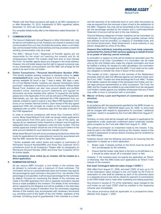 Please note that these provisions will apply to all SIPs registered on           and the execution of an indemnity bond or such other documents as
     or after November 15, 2010. Instalments of SIPs registered before                may be required from the nominee in favor of and to the satisfaction of
     November 15, 2010 will not be affected.                                          the AMC / Registrar, the units will be transmitted to the nominee(s) as
     For complete details kindly refer to the Addendum dated November 12,             per the percentage advised by the investor and a confirmation/fresh
     2010.                                                                            Statement of account will be sent to the new holder(s).

7.   COMMUNICATION                                                                    Only the following categories of Indian residents can be nominated: (a)
                                                                                      individuals; (b) minors through parent / legal guardian (whose name
     The Account Statement, Annual Reports or other information etc. may              and address must be provided); (c) religious or charitable trusts; and
     be sent to unit holders by e-mail. Investors can choose to receive e-mail        (d) Central Government, State Government, a local authority or any
     communication from us in lieu of printed documents, when a unit holder           person designated by virtue of his office.
     has communicated his/her email address and has provided consent for
     sending communication only via e-mail.                                           However Non Individual, including society, trust, body corporate,
                                                                                      partnership firm, Karta of HUF, persons applying on behalf of minor
     The AMC / Mutual Fund / Registrars & Transfer agents are not                     or on power of attorney cannot nominate.
     responsible for the email not reaching the investor and for all
     consequences thereof. The investor shall from time to time intimate              A nomination in respect of Units will be treated as rescinded upon the
     the Fund / its transfer agents about any changes in the email address.           Redemption of all Units. Cancellation of a nomination can be made
     However, the unit holder always has the right to request a physical copy         only by the Unit Holders who made the original nomination and must
     of any shareholder communication and the AMC will arrange for the                be notified in writing. On receipt of a valid cancellation, the nomination
     same to be sent to the unit holder.                                              shall be treated as rescinded and the AMC / Fund shall not be under
                                                                                      any obligation to transfer the Units in favour of the nominee.
8.   Online Transactions / Personal Identification Number (PIN):
     This facility enables existing investors to transact online on www.              The transfer of Units / payment to the nominee of the Redemption
     miraeassetmf.co.in using Mirae Asset e-Fund Market Facility - a                  proceeds shall be valid and effectual against any demand made upon
     service available 24 hours a day, 7 days a week, 365 days a year.                the Fund / AMC / Trustee and shall discharge the Fund /AMC / Trustee
     On e-Fund Market Facility, investors can execute transactions online             of all liability towards the estate of the deceased Unit Holder and his /
     purchase*, redemption or switching of units of schemes of Mirae Asset            her legal personal representative or other successors. The Fund, the
     Mutual Fund. Investors can also view account details and portfolio               AMC and the Trustee are entitled to be indemnified from the deceased
     valuation online, download account statements and request for                    Unit Holder’s estate against any liabilities whatsoever that any of them
     documents via email, besides other options. To request for this facility,        may suffer or incur in connection with a nomination.
     please tick in the Application Form and we will send a IPIN Agreement.       10. Waiver of Entry Load and Payment of commission and load
     Alternatively, you can also download the I-PIN Agreement from our                structure:
     website. Investor/s need to submit a duly filled I-PIN Application Form          Entry load
     at any of our Investor Service Centre’s. Upon receipt of the duly signed
     agreement IPIN will normally be mailed to the Investor/s address                 In accordance with the requirements specified by the SEBI circular no.
     registered with us within 10 business days from the date of receipt of           SEBI/IMD/CIR No.4/ 168230/09 dated June 30, 2009, no entry load
     the I-PIN Agreement.                                                             will be charged with respect to applications for purchase / additional
                                                                                      purchase / switch-in accepted by the Fund with effect from August 01,
     In order to enhance compliance with Know Your Customer (KYC)                     2009.
     norms, Mirae Asset Mutual Fund shall not accept online applications
     for subscriptions from third party source. In view of the same, we               Similarly, no entry load will be charged with respect to applications for
     request all our esteemed online Investors to transact only through the           registrations under systematic investment plans/ systematic transfer
     designated bank account registered under the folio number. The first             plans accepted by the Fund with effect from August 01, 2009.
     named applicant/ investor should be one of the account holders to the            The upfront commission on investment made by the investor, if any,
     bank account debited for such electronic transfer of funds.                      shall be paid to the ARN Holder directly by the investor, based on the
     Mirae Asset Mutual Fund will not be processing transactions where the            investor’s assessment of various factors including service rendered by
     funds for application(s) for subscription(s) cannot be ascertained and           the ARN Holder.
     that the AMC reserves the right to reject the application.                       Investors should note the following instructions for ensuring that the
     * facility available with select banks and subject to submission of              application is treated as a direct application :
     Permanent Account Number(PAN) and Know Your Customer (KYC)                       1.   Broker code, if already printed on the forms must be struck off
     compliance proof by all Investors/s. Please refer to paragraphs on                    and countersigned by the investors.
     Permanent Account Number (PAN) and Know Your Customer (KYC)
                                                                                      2.   Ensure that the broker code block in the form is not left blank (i.e.
     for further details.
                                                                                           it should be either struck off or indicated ‘direct’ or NA)
     Any transaction done online by an investor will be treated as a
                                                                                      However, if the investors does not specify the application as “Direct”
     direct application.
                                                                                      or otherwise, then the AMC treats such applications as “Direct” in the
9.   NOMINATION DETAILS                                                               interest of the investors.
     As per various AMFI Circulars, a Unit Holder in the scheme may                   Exit load/ Contingent deferred sales charge (“CDSC”)
     be allowed to nominate upto a maximum of three nominees. The
                                                                                      With effect from August 01, 2009, exit load/ CDSC (if any) up to 1%
     nomination will be on a proportationate basis and investor may specify
                                                                                      of the redemption value charged to the unit holder by the Fund on
     the percentage for each nominee in the event of his / her demise. If the
                                                                                      redemption of units shall be retained by each of the schemes/ plans
     percentage is not specified, it will be equal percentage for the nominees
                                                                                      in a separate account and will be utilized for payment of commissions
     by default. Provision for mentioning the details of the nominees are
                                                                                      to the ARN Holder and to meet other marketing and selling expenses.
     made in the KIM/ application form and or separate nomination request
     forms is made available to the investors. The details of the nominee(s)          Any amount in excess of 1% of the redemption value charged to the
     will be captured by the Registrar and will be available in the data base         unit holder as exit load/ CDSC shall be credited to the respective
     maintained. Upon receipt of intimation from the nominee(s) regarding             scheme/ plan immediately.
     demise of the investor duly accompanied with necessary documents                 The above provisions shall be applicable on a prospective basis,
     e.g. providing proof of the death of the Unit Holder, signature of the           effective from August 1, 2009.
     nominee, furnishing proof of guardianship if the nominee is a minor,




                                                                                 19
 