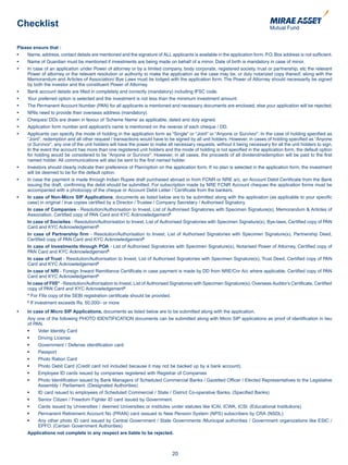 Checklist

Please ensure that :
•		 Name,	address,	contact	details	are	mentioned	and	the	signature	of	ALL	applicants	is	available	in	the	application	form.	P.O.	Box	address	is	not	sufficient.	
•		 Name	of	Guardian	must	be	mentioned	if	investments	are	being	made	on	behalf	of	a	minor.	Date	of	birth	is	mandatory	in	case	of	minor.	
•		 In	case	of	an	application	under	Power	of	attorney	or	by	a	limited	company,	body	corporate,	registered	society,	trust	or	partnership,	etc	the	relevant	
    Power of attorney or the relevant resolution or authority to make the application as the case may be, or duly notarized copy thereof, along with the
    Memorandum and Articles of Association/ Bye Laws must be lodged with the application form. The Power of Attorney should necessarily be signed
    by both the investor and the constituent Power of Attorney.
•		 Bank	account	details	are	filled	in	completely	and	correctly	(mandatory)	including	IFSC	code.	
•		 Your	preferred	option	is	selected	and	the	investment	is	not	less	than	the	minimum	investment	amount.	
•		 The	Permanent	Account	Number	(PAN)	for	all	applicants	is	mentioned	and	necessary	documents	are	enclosed,	else	your	application	will	be	rejected.	
•		 NRIs	need	to	provide	their	overseas	address	(mandatory).	
•		 Cheques/	DDs	are	drawn	in	favour	of	‘Scheme	Name’	as	applicable,	dated	and	duly	signed.	
•		 Application	form	number	and	applicant’s	name	is	mentioned	on	the	reverse	of	each	cheque	/	DD.
•		 Applicants	can	specify	the	mode	of	holding	in	the	application	form	as	“Single”	or	“Joint”	or	“Anyone	or	Survivor”.	In	the	case	of	holding	specified	as	
    “Joint”, redemption and all other request / transactions would have to be signed by all unit holders. However, in cases of holding specified as “Anyone
    or Survivor”, any one of the unit holders will have the power to make all necessary requests, without it being necessary for all the unit holders to sign.
    In the event the account has more than one registered unit holders and the mode of holding is not specified in the application form, the default option
    for holding would be considered to be “Anyone or Survivor”. However, in all cases, the proceeds of all dividend/redemption will be paid to the first
    named holder. All communications will also be sent to the first named holder.
•		 Investors	should	clearly	indicate	their	preference	of	Plan/option	on	the	application	form.	If	no	plan	is	selected	in	the	application	form,	the	investment	
    will be deemed to be for the default option.
•		 In	case	the	payment	is	made	through	Indian	Rupee	draft	purchased	abroad	or	from	FCNR	or	NRE	a/c,	an	Account	Debit	Certificate	from	the	Bank	
    issuing the draft, confirming the debit should be submitted. For subscription made by NRE FCNR Account cheques the application forms must be
    accompanied with a photocopy of the cheque or Account Debit Letter / Certificate from the bankers.
•		 In case of Non-Micro SIP Applications, documents as listed below are to be submitted along with the application (as applicable to your specific
    case) in original / true copies certified by a Director / Trustee / Company Secretary / Authorised Signatory.
    In case of Companies - Resolution/Authorisation to Invest, List of Authorised Signatories with Specimen Signature(s), Memorandum & Articles of
    Association, Certified copy of PAN Card and KYC Acknowledgement$.
    In case of Socieites - Resolution/Authorisation to Invest, List of Authorised Signatories with Specimen Signature(s), Bye-laws, Certified copy of PAN
    Card and KYC Acknowledgement$.
    In case of Partnership firm - Resolution/Authorisation to Invest, List of Authorised Signatories with Specimen Signature(s), Partnership Deed,
    Certified copy of PAN Card and KYC Acknowledgement$.
    In case of Investments through POA - List of Authorised Signatories with Specimen Signature(s), Notarised Power of Attorney, Certified copy of
    PAN Card and KYC Acknowledgement$.
    In case of Trust - Resolution/Authorisation to Invest, List of Authorised Signatories with Specimen Signature(s), Trust Deed, Certified copy of PAN
    Card and KYC Acknowledgement$.
    In case of NRI - Foreign Inward Remittance Certificate in case payment is made by DD from NRE/Cnr A/c where applicable, Certified copy of PAN
    Card and KYC Acknowledgement$.
    In case of FIIS* - Resolution/Authorisation to Invest, List of Authorised Signatories with Specimen Signature(s), Overseas Auditor’s Certificate, Certified
    copy of PAN Card and KYC Acknowledgement$.
    * For FIIs copy of the SEBI registration certificate should be provided.
    $
      If investment exceeds Rs. 50,000/- or more
•	   In case of Micro SIP Applications, documents as listed below are to be submitted along with the application.
     Any one of the following PHOTO IDENTIFICATION documents can be submitted along with Micro SIP applications as proof of identification in lieu
     of PAN.
	    •    Voter Identity Card
	    •    Driving License
	    •    Government / Defense identification card
	    •    Passport
	    •    Photo Ration Card
	    •    Photo Debit Card (Credit card not included because it may not be backed up by a bank account).
	    •    Employee ID cards issued by companies registered with Registrar of Companies
	    •    Photo Identification issued by Bank Managers of Scheduled Commercial Banks / Gazetted Officer / Elected Representatives to the Legislative
          Assembly / Parliament. (Designated Authorities)
	    •    ID card issued to employees of Scheduled Commercial / State / District Co-operative Banks. (Specified Banks)
	    •    Senior Citizen / Freedom Fighter ID card issued by Government.
	    •    Cards issued by Universities / deemed Universities or institutes under statutes like ICAI, ICWA, ICSI. (Educational Institutions)
	    •    Permanent Retirement Account No (PRAN) card isssued to New Pension System (NPS) subscribers by CRA (NSDL).
	    •    Any other photo ID card issued by Central Government / State Governments /Municipal authorities / Government organizations like ESIC /
          EPFO. (Certain Government Authorities)
     Applications not complete in any respect are liable to be rejected.



                                                                              20
 