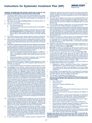 Instructions for Systematic Investment Plan (SIP)

GENERAL INFORMATION AND INSTRUCTIONS FOR FILLING UP THE                                            installments or payment instructions not honored, if no Entry Load had been
SYSTEMATIC INVESTMENT PLAN (SIP) APPLICATION FORM                                                  charged, the AMC may reduce the number of Units allotted against the
I)    This facility enables investors to save and invest periodically over a longer                previous installments to the extent applicable Entry Load on such installments
      period of time. It is a convenient way to “invest as you earn” and affords the               was waived, if any.
      investor an opportunity to enter the market regularly, thus averaging the              xi) The Units will be allotted to the investor at the Applicable NAV of the
      acquisition cost of Units.                                                                   respective dates on which the investments are sought to be made. However,
ii)   SIP Facility can be availed monthly/quarterly on the following dates: 1st,                   if any of the dates on which an investment is sought to be made is a non-
      10th, 15th, 21st and 28th.                                                                   Business Day, the Units will be allotted at the Applicable NAV of the next
                                                                                                   Business Day.
iii) Investors can avail this facility either through -
                                                                                             xii) Any Unit Holder investing in Regular Plan, can avail of this facility subject
      a)    Post Dated Cheques OR                                                                  to certain terms and conditions detailed in the Application Form.
      b)    Through ECS (Debit Clearing) of the Reserve Bank of India (RBI) in               xiii) New Investors opting to Invest through the Systematic Investment Mode shall
            select cities OR                                                                       have to submit the SIP Enrollment Form along with the Main Application
      c)    Via Direct Debit facility for Investors having their bank accounts with                form. The Application Form should be completed in ENGLISH in BLOCK
            Core Banking Branches of the following 8 banks - Axis Bank Limited,                    LETTERS only. Please tick in the appropriate box, where boxes have been
            Bank of Baroda, Bank of India, HDFC Bank Ltd, IDBI Bank Limited,                       provided. All applicants are deemed to have accepted the terms subject to
            IndusInd Bank, Kotak Mahindra Bank Limited, and Punjab National                        which this offer is being made and bind themselves to the terms upon signing
            Bank.                                                                                  the Application Form.
iv) The minimum amount of each cheque / payment instruction shall be Rs.                     xiv) Please refer the section on “Who can apply?” for an indicative list of eligible
      1000 in case of Monthly Option and Rs.1500 in case of Quarterly Option.                      investors in the Scheme Information Document of the Scheme.
v)    All the cheques / payment instructions (including the first cheque / payment                 For applicable load on Purchases through SIP please refer to Section
      instruction) shall be of equal amounts. Non MICR / Outstation cheques will                   the applicable para on LOAD STRUCTURE in the Scheme Information
      not be accepted. MICR Code starting and/or ending with “000” are not valid                   Document of the Scheme.
      for ECS.                                                                               xv) Systematic Investment Plans (SIPs) where aggregate of installments in a
vi) Third Party Cheque/Funds Transfer will not be allowed for Investment                           rolling 12 month period or in a financial year i.e. April to March does not
      In order to enhance compliance with Know Your Customer (KYC) norms,                          exceed Rs 50,000. (referred as “Micro SIP”).
      Mirae Asset Mutual Fund shall not accept applications for subscriptions with           •	    Micro SIP are defined as applications for SIPs upto Rs. 50,000 per year
      third party payment instruments with effect from November 15, 2010. This                     per investor, by individuals (including NRIs but not PIOs), Minors and Sole
      will not be applicable in the following exceptional cases:                                   proprietary firms and excluding HUFs and other categories.
	     •	    Payment	 by	 Parents/Grand-Parents/related	 persons	 on	 behalf	 of	 a	          •	    All	other	applications	except	Micro	SIP	are	defined	as	Non Micro SIPs.
            minor in consideration of natural love and affection or as gift for a            •     In accordance with AMFI circular dated June 30, 2009, in case of micro
            value not exceeding Rs. 50,000/- (each regular purchase or per SIP                     schemes such as SIPs upto Rs. 50,000 per year per investor shall be
            instalment);                                                                           exempted from the requirement of PAN. The Mutual Fund shall accept any
	     •	    Payment	 by	 employer	 on	 behalf	 of	 employee	 under	 Systematic	                    of other standard specified identification instruments like Voter ID card,
            Investment Plan (SIP) facility through payroll deductions;                             Government/Defense ID card, Card of Reputed employer, Driving License,
	     •	    Custodian	on	behalf	of	an	FII	or	a	Client.	                                            Passport in lieu of PAN with effect from August 1, 2009.
      Please note that these provisions will apply to all SIPs registered on or after        •	    The	following	transactions	will	not	be	covered	as	they	are	currently	not	
      November 15, 2010. Instalments of SIPs registered before November 15,                        considered either for PAN or KYC requirement:
      2010 will not be affected.                                                             	     •	     Redemption	 /	 Switch	 /	 Systematic	Transfer	 Plans	 /	 Systematic	
      For complete details kindly refer to the Addendum dated November 12, 2010.                          Withdrawal Plans / Dividend Reinvestments / Sweep transactions.
vii) The aggregate of such cheques / payment instructions shall not be less                  	     •	     This	 exemption	 will	 also	 not	 be	 applicable	 to	 normal	 purchase	
      than Rs. 6,000 (on a per annum basis, for the first year) inclusive of the first                   transactions upto Rs. 50,000 which will continue to be subject to PAN
      installment. There is no upper limit for the Purchase for a single cheque /                        requirement.
      payment instruction or in aggregate. Please note that SIP will be started              •	    This	exemption	will	be	applicable	ONLY	to	investments	by	individuals	
      subject to the realization of the first registration cheque. The AMC reserves                (including NRIs but not PIOs), Minors and Sole proprietary firms. HUFs
      the right to reject any application inter alia in the absence of fulfillment of any          and other categories will not be eligible for Micro SIPs.
      regulatory requirements, fulfillment of any requirements as per the Scheme             •	    The	exemption	is	applicable	to	joint	holders	also.
      Information Document, incomplete/incorrect documentation and furnishing
      necessary information to the satisfaction of the Mutual Fund/AMC.                      •	    Any one of the following PHOTO IDENTIFICATION documents can be
                                                                                                   submitted along with Micro SIP applications as proof of identification
      The first installment of the SIP will be processed subject to applicable NAV                 in lieu of PAN.
      & load, if any, on the date of submission on any Business Day. The second
      installment in case of monthly SIP will be processed on the available SIP              	     •	     Voter	Identity	Card
      dates (currently 1st, 10th, 15th, 21st or 28th of every month) indicated by            	     •	     Driving	License
      the investor, but immediately following the expiry of 30 Business Days from            	     •	     Government	/	Defense	identification	card
      the date of processing of the first SIP. If the choice of date for the second          	     •	     Passport
      installment is not indicated by the investor, the second installment of SIP
      will be by default processed on the 10th of the month. In case of quarterly            	     •	     Photo	Ration	Card
      SIP, the default date for next installment will be 10th of the relevant month.         	     •	     Photo	Debit	Card	(Credit	card	not	included	because	it	may	not	be	
      In case the end date is not mentioned by the investor, it will be registered                        backed up by a bank account).
      for a default period of 12 months. If there is an ambiguity in the enrolment           	     •	     Employee	ID	cards	issued	by	companies	registered	with	Registrar	of	
      period of the SIP, the second installment of SIP will be by default processed                       Companies
      for the SIP date chosen (10th of the month if not specified) following the             	     •	     Photo	 Identification	 issued	 by	 Bank	 Managers	 of	 Scheduled	
      expiry of 30 Business Days from the date of processing of the first SIP for                         Commercial Banks / Gazetted Officer / Elected Representatives to
      a default period of 12 months.                                                                      the Legislative Assembly / Parliament. (Designated Authorities)
viii) An extension of an existing SIP will be treated as a new SIP on the date               	     •	     ID	card	issued	to	employees	of	Scheduled	Commercial	/	State	/	
      of such application, and all the above conditions need to be met with. The                         District Co-operative Banks. (Specified Banks)
      load structure prevailing at the time of submission of the SIP application will
      apply for all the installments indicated in such application. If there is any          	     •	    Senior	Citizen	/	Freedom	Fighter	ID	card	issued	by	Government.
      extension of SIP under the same folio, the then prevailing load structure will         	     •	     Cards	issued	by	Universities	/	deemed	Universities	or	institutes	under	
      apply for all such further installments at the time of such application.                           statutes like ICAI, ICWA, ICSI. (Educational Institutions)
ix) Termination of SIP - For discontinuation of SIP the unit holder / investor               	     •	    Permanent	Retirement	Account	No	(PRAN)	card	isssued	to	New	
      should intimate the AMC/ISC at least 15 working days prior to the due date                         Pension System (NPS) subscribers by CRA (NSDL).
      of next cheque / installment (1st, 10th, 15th, 21st or 28th of every month/            	     •	    Any	 other	 photo	 ID	 card	 issued	 by	 Central	 Government	 /	 State	
      quarter). On such request, SIP will be terminated and the balance post-dated                       Governments /Municipal authorities / Government organizations like
      cheques will be returned to the investor or the debit instruction given by the                     ESIC / EPFO. (Certain Government Authorities)
      investor under ECS or Direct Debit will be cancelled. If such an application           Investors may please note that pursuant to the AMFI circular letter No.
      is submitted within 15 days of the next applicable SIP installment date, then          35/MEM-COR dated August 16, 2010, with effect from January 01, 2011
      such installment shall be effected.                                                    KYC will be mandatory, irrespective of the amount of investment, for all
x)    In case of cancellation of a SIP or cheques returned un-cleared for SIP                Individual investors.

                                                                                            21
 