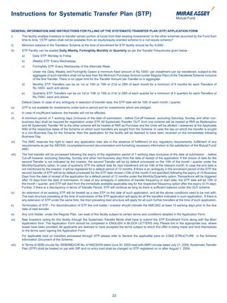 Instructions for Systematic Transfer Plan (STP)

GENERAL INFORMATION AND INSTRUCTIONS FOR FILLING UP THE SYSTEMATIC TRANSFER PLAN (STP) APPLICATION FORM
i)      This facility enables Investors to transfer certain portion of funds from their existing Investments* to the other schemes launched by the Fund from
        time to time. *(STP option shall not be available from an equity/equity oriented scheme to a non-equity scheme)*
ii)     Minimum balance in the Transferor Scheme at the time of enrollment for STP facility should be Rs. 6,000/-.
iii)    STP Facility can be availed Daily, Weekly, Fortnightly, Monthly or Quarterly as per the Transfer Frequencies given below -
        a)      Daily STP: Monday to Friday.
        b)      Weekly STP: Every Wednesday.
        c)      Fortnightly STP: Every Wednesday of the Alternate Week.
                Under the Daily, Weekly and Fortnightly Option a minimum fixed amount of Rs.1000/- per installment can be transferred, subject to the
                aggregate of such transfers shall not be less than the Minimum Purchase Amount (under Regular Plan) of the Transferee Scheme inclusive
                of the first Transfer. There is no upper limit for the Transfer Amount per Transfer or in aggregate.
        d)      Monthly STP: Transfers can be on 1st or 10th or 15th or 21st or 28th of each month for a minimum of 6 months for each Transfers of
                Rs.1000/- each and above.
        e)      Quarterly STP: Transfers can be on 1st or 10th or 15th or 21st or 28th of each quarter for a minimum of 4 quarters for each Transfers of
                Rs.1500/- each and above.
        Default Dates: In case of any ambiguity in selection of transfer date, the STP date will be 10th of each month / quarter.
iv)     STP is not available for investments under lock-in period and for investments which are pledged.
v)      In case of insufficient balance, the transfer will not be effected.
vi)     A minimum period of 7 working days (inclusive of the date of submission - before Cut-off however, excluding Saturday, Sunday and other non-
        business day) shall be required for registration under STP. All Systematic Transfer ‘OUT’ from one scheme will be treated at PAR as Redemption
        and All Systematic Transfer ‘IN’ to the other scheme will be treated at PAR as Purchase and the Units will be allotted / redeemed at the Applicable
        NAV of the respective dates of the Scheme on which such transfers are sought from the Scheme. In case the day on which the transfer is sought
        is a non-Business Day for the Scheme, then the application for the facility will be deemed to have been received on the immediately following
        Business Day.
vii)    The AMC reserves the right to reject any application inter alia in the absence of fulfillment of any regulatory requirements, fulfillment of any
        requirements as per the SID/SAI, incomplete/incorrect documentation and furnishing necessary information to the satisfaction of the Mutual Fund/
        AMC.
viii)   The first transfer will be processed following the expiry of the registration period of 7 working days (inclusive of the date of submission - before
        Cut-off however, excluding Saturday, Sunday and other non-business day) from the date of receipt of the application. If the choice of date for the
        second Transfer is not indicated by the investor, the second Transfer will be by default processed on the 10th of the month / quarter under the
        Monthly/Quarterly option. In case of quarterly STP, the default date for next installment will be 10th of the relevant month. In case the end date is
        not mentioned by the investor, it will be registered for a default period of 12 months. If there is an ambiguity in the enrolment period of the STP, the
        second transfer of STP will be by default processed for the STP date chosen (10th of the month if not specified) following the expiry of 15 Business
        Days from the date of receipt of the application for a default period of 12 months under the Monthly/Quarterly option. Transactions will be triggered
        after 15 days from the date of submission. In case of any ambiguity in selection of transfer frequency or start date, the STP date will be 10th of
        the month / quarter, and STP will start from the immediate available applicable day for the respective frequency option after the expiry of 15 days.
        Further, if there is a discrepancy in terms of Transfer Period, STP will continue as long as there is sufficient balance under the OUT scheme.
ix)     An extension of an existing STP will be treated as a new STP on the date of such application, and all the above conditions need to be met with.
        The load structure prevailing at the time of submission of the STP application will apply for all the transfers indicated in such application. If there is
        any extension of STP under the same folio, the then prevailing load structure will apply for all such further transfers at the time of such application.
x)      Termination of STP - For discontinuation of STP the unit holder / investor should intimate the AMC/ISC at least 15 working days prior to the due
        date of next transfer.
xi)     Any Unit Holder, under the Regular Plan, can avail of this facility subject to certain terms and conditions detailed in the Application Form.
xii)    New Investors opting for this facility through the Systematic Transfer Mode shall have to submit the STP Enrollment Form along with the Main
        Application form. The Application Form should be completed in ENGLISH in BLOCK LETTERS only. Please tick in the appropriate box, where
        boxes have been provided. All applicants are deemed to have accepted the terms subject to which this offer is being made and bind themselves
        to the terms upon signing the Application Form.
        For applicable load on transfers processed through STP please refer to Section the applicable para on LOAD STRUCTURE in the Scheme
        Information Document of the Scheme.
xiii)   In Terms of SEBI circular No. SEBI/IMD/CIR No. 4/168230/09 dated June 30, 2009 read with AMFI circular dated July 21, 2009, Systematic Transfer
        Plan (STP) shall be treated on par with SIP and no entry load shall be charged on STP registered on or after August 1, 2009.




                                                                               22
 