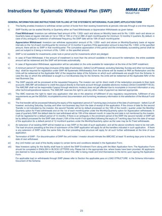 Instructions for Systematic Withdrawal Plan (SWP)

GENERAL INFORMATION AND INSTRUCTIONS FOR FILLING UP THE SYSTEMATIC WITHDRAWAL PLAN (SWP) APPLICATION FORM
i)      This facility enables Investors to withdraw certain portion of funds from their existing Investments at periodic intervals through a one-time request.
ii)     SWP Facility can be availed Monthly or Quarterly either as Fixed Withdrawals or Appreciation Withdrawals as given below-
        Fixed Withdrawal: Investors can withdraw fixed amount of Rs. 1,000/- each and above on Monthly basis and for Rs. 1,500/- each and above on
        Quarterly basis at regular intervals on 1st or 10th or 15th or 21st or 28th of each month/quarter for minimum 12 months/ 4 quarters. By default, in
        case of any ambiguity in selection of withdrawal frequency, the SWP date will be 10th of each month/quarter.
        Appreciation Withdrawal: Investors can withdraw appreciation amount of Rs. 1,000/- each and above on Monthly/Quarterly basis at regular
        intervals on the 1st of each month/quarter for minimum of 12 months/ 4 quarters. If the appreciation amount is less than Rs. 1,000/- or the specified
        amount, there will be no SWP in that month/quarter. The cumulative appreciation of this period and the immediately succeeding period shall be
        paid out subject to it being a minimum of Rs. 1,000/- or the specified amount.
iii)    SWP is not available for investments under lock-in period and for investments which are pledged.
iv)     In case of Fixed Withdrawal, if the amount of installment is more than the amount available in that account for redemption, the entire available
        amount will be redeemed and the SWP will terminate automatically.
v)      In case of Appreciation Withdrawal, appreciation will be calculated on the units available for redemption at the time of the SWP installment.
vi)     A minimum period of 7 working days (inclusive of the date of submission - before Cut-off however, excluding Saturday, Sunday and other non-business
        day) shall be required for registration under SWP. All Systematic Withdrawal(s) from the scheme will be treated at PAR as Redemption and the
        Units will be redeemed at the Applicable NAV of the respective dates of the Scheme on which such withdrawals are sought from the Scheme. In
        case the day on which the withdrawal is sought is a non-Business Day for the Scheme, the Units will be redeemed at the Applicable NAV of the
        next Business Day
vii)    The SWP payouts will be processed at the requested frequency. The investor can opt for direct credit of the redemption proceeds to their bank
        accounts. AMC/MF will endeavor to credit the payout directly to that bank account through available electronic mode(s) (Direct Credit/NEFT/ECS).
        The AMC/MF shall not be responsible if payout through electronic mode(s) does not get affected due to incomplete or incorrect information or any
        other technical/operational reasons. The AMC/MF reserves the right to use any other mode of payment as deemed appropriate.
viii)   The AMC reserves the right to reject any application inter alia in the absence of fulfillment of any regulatory requirements, fulfillment of any
        requirements as per the SID/SAI, incomplete/incorrect documentation and furnishing necessary information to the satisfaction of the Mutual Fund/
        AMC.
ix)     The first transfer will be processed following the expiry of the registration period of 7 working days (inclusive of the date of submission - before Cut-off
        however, excluding Saturday, Sunday and other non-business day) from the date of receipt of the application. If the choice of date for the second
        Transfer is not indicated by the investor, the second Transfer will be by default processed on the 10th of the month / quarter under the Monthly/
        Quarterly option for Fixed withdrawals and on the 1st of each month/quarter under the Monthly/Quarterly option for Appreciation withdrawals. In
        case of quarterly SWP, the default date for next withdrawal will be 10th of the relevant month. In case the end date is not mentioned by the investor,
        it will be registered for a default period of 12 months. If there is an ambiguity in the enrolment period of the SWP, the second transfer of SWP will
        be by default processed for the SWP date chosen (10th of the month if not specified) following the expiry of 7 working days from the date of receipt
        of the application for a default period of 12 months/4 quarters under the Monthly/Quarterly option as the case may be for Fixed withdrawals.
x)      An extension of an existing SWP will be treated as a new SWP on the date of such application, and all the above conditions need to be met with.
        The load structure prevailing at the time of submission of the SWP application will apply for all the transfers indicated in such application. If there
        is any extension of SWP under the same folio, the then prevailing load structure will apply for all such further withdrawals at the time of such
        application.
xi)     Termination of SWP - For discontinuation of SWP the unit holder / investor should intimate the AMC/ISC at least 15 working days prior to the due
        date of next withdrawal.
xii)    Any Unit Holder can avail of this facility subject to certain terms and conditions detailed in the Application Form.
xiii)   New Investors opting for this facility shall have to submit the SWP Enrollment Form along with the Main Application form. The Application Form
        should be completed in ENGLISH in BLOCK LETTERS only. Please tick in the appropriate box, where boxes have been provided. All applicants
        are deemed to have accepted the terms subject to which this offer is being made and bind themselves to the terms upon signing the Application
        Form.
        For applicable load on withdrawals through SWP please refer to Section the applicable para on LOAD STRUCTURE in the Scheme Information
        Document of the Scheme.




                                                                                23
 