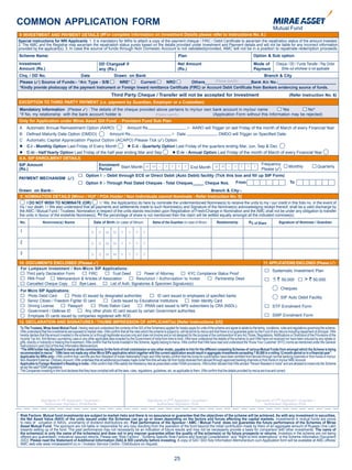 COMMON APPLICATION FORM
 8. INVESTMENT AND PAYMENT DETAILS (#For complete information on Investment Details please refer to Instructions No. 6.)
Special instructions for NRI Applicants: 1. It is mandatory for NRIs to attach a copy of the payment cheque / FIRC / Debit Certificate to ascertain the repatriation status of the amount invested.
2. The AMC and the Registrar may ascertain the repatriation status purely based on the details provided under Investment and Payment details and will not be liable for any incorrect information
provided by the applicant(s). 3. In case the source of funds through Non Domestic Account is not validated/provided, AMC will not be in a position to repatriate redemption proceeds.
Scheme Name:                                                                                                                    Plan                                                          Option & Sub option
Investment                                                      DD Charges# if                                                  Net Amount                                                    Mode of          Cheque / DD / Funds Transfer / Pay Order
Amount (Rs.)                                                    any (Rs.)                                                       (Rs.)                                                         Payment               Strike out whichever is not applicable
Chq. / DD No.                                     Date                      Drawn on Bank                                                                                                             Branch & City
Please (3) Source of Funds:- *A/c Type - S/B         NRE*        Current       NRO            Others____________________Bank A/c No.:_________________________
                                                                                                           (Please specify)

*Kindly provide photocopy of the payment Instrument or Foreign Inward remittance Certificate (FIRC) or Account Debit Certificate from Bankers evidencing source of funds.
                                                                          Third Party Cheque / Transfer will not be accepted for Investment                                                                               (Refer Instruction No. 6)
EXCEPTION TO THIRD PARTY PAYMENT (i.e. payment by Guardian, Employer or a Custodian)
Mandatory Information (Please 3) : The details of the cheque provided above pertains to my/our own bank account in my/our name           Yes          No*
*If No, my relationship with the bank account holder is              (Please specify)              (Application Form without this Information may be rejected)
Only for Application under Mirae Asset Gilt Fund - Provident Fund Sub Plan
A Automatic Annual Reinvestment Option (AARO)              Amount Rs.                      /- AARO will Trigger on last Friday of the month of March of every Financial Year
B Defined Maturity Date Option (DMDO)            Amount Rs.                        /- Date                   DMDO will Trigger on Specified Date.
C Automatic Capital Appreciation Payout Option (ACAPO) Please Tick (3) Option
 C-i - Monthly Option Last Friday of Every Month           C-ii - Quarterly Option Last Friday of the quarters ending Mar, Jun, Sep & Dec
 C-iii - Half Yearly Option Last Friday of the half year ending Mar and Sep        C-iv - Annual Option Last Friday of the month of March of every Financial Year
8.A. SIP ENROLMENT DETAILS
SIP Amount                                 Enrolment                                                                                 Frequency
                                                                                                                                                   Monthly        Quarterly
(Rs.)                                      Period       Start Month M M - Y Y Y Y End Month M M - Y Y Y Y Please (3)

                                                     Option I :- Debit through ECS or Direct Debit (Auto Debit) facility (Tick this box and fill up SIP Form)
PAYMENT MECHANISM (3)
                                                     Option II :- Through Post Dated Cheques - Total Cheques_____ Cheque Nos.                                                  From                                       To

Drawn on Bank:-                                                                             Branch & City:-
9. NOMINATION DETAILS [Minor / HUF / POA Holder / Non Individuals cannot Nominate - Refer Instruction No. 9]
     I DO NOT WISH TO NOMINATE (OR)               I / We, the Applicant(s) do here by nominate the undermentioned Nominee(s) to receive the units to my / our credit in this folio no. in the event of
my / our death. I / We also understand that all payments and settlements made to such Nominee(s) and Signature of the Nominee(s) acknowledging receipt thereof, shall be a valid discharge by
the AMC / Mutual Fund / Trustees. Nomination in respect of the units stands rescinded upon Registration of Fresh/Change in Nomination and the AMC shall not be under any obligation to transfer
the units in favour of the erstwhile Nominee(s). @If the percentage of share is not mentioned then the claim will be settled equally amongst all the indicated nominee(s).
 No.               Nominee(s) Name                          Date of Birth (in case of Minor)                Name of the Guardian (in case of Minor)            Relationship              @
                                                                                                                                                                                             % of Share          Signature of Nominee / Guardian

 1                                                        D     D     M     M     Y     Y     Y     Y

 2                                                        D     D     M     M     Y     Y     Y     Y

 3                                                        D     D     M     M     Y     Y     Y     Y

10. DOCUMENTS ENCLOSED (Please 3)                                                                                                                                                                    11. APPLICATIONS ENCLOSED (Please (3)
 For Lumpsum Investment / Non-Micro SIP Applications:
                                                                                                                                                                                                            Systematic Investment Plan
    Third party Declaration Form      FIRC          Trust Deed          Power of Attorney        KYC Compliance Status Proof
     PAN Proof        Memorandum & Articles of Association          Resolution / Authorisation to Invest      Partnership Deed                                                                               < ` 50,000               > ` 50,000
    Cancelled Cheque Copy        Bye-Laws          List of Auth. Signatories & Specimen Signature(s)
                                                                                                                                                                                                                   Cheques
 For Micro SIP Applications:
     Photo Debit Card          Photo ID issued by designated authorities         ID card issued to employees of specified banks                                                                                    SIP Auto Debit Facility
     Senior Citizen / Freedom Fighter ID card         Cards issued by Educational Institutions       Voter Identity Card
     Driving License         Passport         Photo Ration Card           PRAN card issued to NPS subscribers by CRA (NSDL).                                                                                STP Enrolment Form
     Government / Defense ID           Any other photo ID card issued by certain Government authorities.
     Employee ID cards issued by companies registered with ROC                                                                                                                                              SWP Enrolment Form
12. DECLARATION AND SIGNATURES / THUMB IMPRESSION OF APPLICANT(s) [Refer Instructions 2(f)]
 To The Trustees, Mirae Asset Mutual Fund - Having read and understood the contents of the SID of the Scheme(s) applied for hereby apply for units of the scheme and agree to abide by the terms, conditions, rules and regulations governing the scheme.
 I/We understand that the investments are exposed to market risks. I/We confirm that all the risks which the scheme is subject to, will be borne by me/us and that there is no guarantee given by the Fund of any returns including repayment of principal. I/We
 hereby declare that the amount invested in the scheme (s) is through legitimate sources only and does not involve and is not designed for the purpose of the contravention of any Act, Rules, Regulations, Notifications or Directions of the Provisions of the
 Income Tax Act, Anti Money Laundering Laws or any other applicable laws enacted by the Government of India from time to time. I/We have understood the details of the scheme (s) and I/We have not received nor have been induced by any rebate or
 gifts, directly or indirectly in making this investment. I/We confirm that the funds invested in the Scheme, legally belong to me/us. I/We confirm that I/We have read and understood the ‘Know Your Customer’ (KYC) norms as mentioned under the General
 Instructions in point 2(e) of this Key Information Memorandum.
 “The ARN holder has disclosed to me/us all the commissions (in the form of trail commission or any other mode), payable to him for the different competing Schemes of various Mutual Funds from amongst which the Scheme is being
 recommended to me/us”. “I/We have not made any other Micro SIPs application which together with the current application would result in aggregate investments exceeding ` 50,000 in a rolling 12 month period or in a financial year”.
 Applicable for NRIs only:- I/We confirm that I am/We are Non-Resident of Indian Nationality/Origin and I/We hereby confirm that the funds for subscription have been remitted from abroad through normal banking channels or from funds in my/our
 Non-Resident External / Ordinary Account. I/We undertake that all additional purchases made under this folio will also be from funds received from abroad through approved banking channels or from funds in my/our NRE Account.
 Applicable to Foreign Resident’s Residing in India:- I/We confirm that I/We satisfy the Residency test as prescribed under FEMA provisions. I/We further declare that I/We am/are “Person Resident in India” and are allowed to invest into the Scheme
 as per the said FEMA regulations.
 The Companies investing in this fund declares that they have complied with all the laws, rules, regulations, guidelines, etc. as applicable to them. I/We confirm that the details provided by me/us are true and correct.




                 Signature of 1st Applicant / Guardian /                                                Signature of 2nd Applicant / Guardian /                                                Signature of 3rd Applicant / Guardian /
                    Authorised Signatory /PoA/Karta                                                           Authorised Signatory /PoA                                                             Authorised Signatory /PoA


 Risk Factors: Mutual fund investments are subject to market risks and there is no assurance or guarantee that the objectives of the scheme will be achieved. As with any investment in securities,
 the Net Asset Value (NAV) of the units issued under the Schemes can go up or down depending on the factors and forces affecting the capital markets. Investments in mutual funds are prone
 to risks of uctuation in NAVs, uncertainty of dividend distributions etc. Past performance of the Sponsor / AMC / Mutual Fund does not guarantee the future performance of the Schemes of Mirae
 Asset Mutual Fund. The sponsors are not liable or responsible for any loss resulting from the operation of the fund beyond the initial contribution made by them of an aggregate amount of Rupees One Lakh
 towards setting up of the fund. The past performance may not necessarily be an indication of future results and may not be necessarily provide a basis for comparison with other investments. The name of
 the scheme(s) is only the name of the scheme(s) and does not in any manner guarantee either the quality of the scheme(s) or its future prospects or returns. Investors in the scheme are not being
 offered any guaranteed / indicative/ assured returns. Please see “Risk Factors”, “Scheme Specific Risk Factors and Special Consideration” and “Right to limit redemptions” in the Scheme Information Document
 (SID). Please read the Statement of Additional Information (SAI) & SID carefully before investing. A copy of SAI / SID/ Key Information Memorandum cum Application form will be available at AMC offices/
 AMC web-site www.miraeassetmf.co.in / Investor Service Centre / Distributors on request.


                                                                                                                             25
 