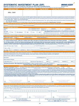 SYSTEMATIC INVESTMENT PLAN (SIP)
Registration Cum Mandate Form For SIP Through ECS or Direct Debit (Auto Debit) at Select Locations/Bank Branches
Investor must read the instructions, terms and conditions overleaf before completing this form. First time investors need to fill up the main Application Form along with SIP application form
              Broker Name / ARN                                  Sub Broker Code / ARN                           Appl. No. MA-SIP-                       ISC Date, Time Stamp Number Reference No.


             ARN - 74461


  “Upfront commission shall be paid directly by the investor to the AMFI registered Distributors based on the investors’ assessment of various factors including the service rendered by the distributor”.
  To The Trustees, Mirae Asset Mutual Fund - I/We have read and understood the contents of the SID of the following Scheme and the terms & conditions of SIP enrolment and registration through ECS or
  Direct Debit (Auto Debit). Please (3) any one of the below options:-
      I/We hereby apply for enrolment under the SIP via ECS (Debit Clearing) / Direct Debit of the following Scheme / Plan / Option and agree to abide by the terms and conditions of the following Scheme /
      Plan / Option (New Registration)
      Please change my / our bank account for ECS (Debit Clearing) / Direct Debit (Change in bank account) for my existing SIP(s). Please fill section 1, 5 & 6 only.
 1. EXISTING UNIT HOLDER INFORMATION (The details in our records under the folio number mentioned will apply for this application.)

Folio No.                                                    Name of 1st Unit Holder
 2. SIP ENROLMENT DETAILS
 Scheme :                                                                          < ` 50,000 per annum              Frequency                          Monthly                                      Quarterly
 Plan :                                                                            > ` 50,000 per annum              Please (3)        (Min. 6 installments of `1,000/- each)       (Min. 4 installments of `1,500/- each)
 SIP Date                                                                                                                       SIP PERIOD (Default End Date would be 12 months from the 1st installment)
                          01st          10th (Default)                 15th               21st               28th
 Please (3)                                                                                                                 Start Month M M -              Y Y      Y   Y      End Month         M   M   -   Y Y    Y   Y

 There should be a minimum time gap of 30 days and maximum time gap of 60 days between the first cheque for SIP investment and first installment of SIP through ECS (Debit Clearing) or Direct Debit.
                                                            $
 3. $INVESTMENT DETAILS (Please 3)                              Default Option is Growth. In case of Dividend, default option is Dividend Reinvestment
 Please Select Option : Growth                                    Dividend Payout              Dividend Reinvestment
  4. SIP PAYMENT DETAILS
  4a - Only for Exiting Investors - I/We wish to register my/our SIP on the basis of Cancelled Cheque leaf or Photocopy of the Cheque submitted                                                              Please (3)
 4b - For New Investors - First SIP via Cheque and Subsequent SIP via ECS (Auto Debit Clearing) at select locations** given below OR via Direct Debit facility for
 Investors having their bank accounts with Core Banking Branches of the following 8 banks - Axis Bank Limited, Bank of Baroda, Bank of India, HDFC Bank Ltd#,
 IDBI Bank Limited, IndusInd Bank, Kotak Mahindra Bank Limited, and Punjab National Bank. (# Excluding Merged Branches of Centurion Bank of Punjab).

 Each SIP Amount (Min. ` 1000/-)                        `                                          First SIP Cheque No.                                                  Cheque Date

 Drawn on Bank                                                                                                      Branch Name & City
                                                                                    
 A/c. Type NRE        
                                 CURRENT            SAVINGS             NRO           Kindly provide photocopy of the payment instrument or Foreign Inward Remittance Certificate (FIRC) Evidencing source of Funds

5. ECS / DIRECT DEBIT BANK ACCOUNT DETAILS (Mandatory)
I/We hereby authorise Mirae Asset Global Investments (India) Pvt. Ltd., Investment manager to Mirae Asset Mutual Fund acting through their authorised service providers to
debit my/our following Bank A/c. by ECS (Auto Debit Clearing / Direct Debit) Facility or any other facility for collection of SIP payments.
Name of 1st A/c. Holder as in Bank Records -

Bank Name -                                                                                            Core Banking A/c. No.

Branch Name & Address                                                                                                                 City

9 Digit MICR Code                                                                   Bank Account Type Please (3)                     NRE                  CURRENT                     SAVINGS                   NRO
 Mandatory Enclosures : Main Application Form and Please (3) Blank Cancelled Cheque           “OR” Copy of Cheque
                                                Third Party Cheque / Transfer will not be accepted for Investment             (Refer Instruction No. 6)
                                     EXCEPTION TO THIRD PARTY PAYMENT (i.e. payment by Guardian, Employer or a Custodian)
 Mandatory Information (Please 3) : The details of the cheque provided above pertains to my/our own bank account in my/our name             Yes          No*
 *If No, my relationship with the bank account holder is               (Please specify)                 (Application Form without this Information may be rejected)
 DECLARATION & SIGNATURE: I/We hereby declare that the particulars given in this SIP Application Form are correct and express my/our willingness to make payments referred above through participation
 in ECS / Direct Debit Facility. I/We also agree that if the transaction is delayed or not effected for reasons of incomplete or incorrect or any other operational reasons. I/We would not hold Mirae Asset Global
 Investments (India) Pvt. Ltd., their appointed service providers or representatives responsible. I/we will also inform Mirae Asset Global Investments (India) Pvt. Ltd. (Investment Managers to Mirae Asset Mutual
 Fund) about any change in my/our bank account and also undertake to keep sufficient funds in my bank account on the date of execution of the said standing instructions. I / We have read and understood the
 contents of the SID/SAI of the Scheme and agree to the Terms and conditions mentioned therein.
 “The ARN holder has disclosed to me/us all the commissions (in the form of trail commission or any other mode), payable to him for the different competing Schemes of various Mutual Funds
 from amongst which the Scheme is being recommended to me/us”. “I/We have not made any other Micro SIPs application which together with the current application would result in aggregate
 investments exceeding ` 50,000 in a rolling 12 month period or in a financial year”.




                Signature of 1st Applicant / Guardian /                                   Signature of 2nd Applicant / Guardian /                                    Signature of 3rd Applicant / Guardian /
                   Authorised Signatory /PoA/Karta                                              Authorised Signatory /PoA                                                 Authorised Signatory /PoA
                      (AS IN BANK RECORDS)                                                      (AS IN BANK RECORDS)                                                       (AS IN BANK RECORDS)

 6. AUTHORISATION OF BANK ACCOUNT HOLDER [To be signed by the Account Holder(s) as per Bank Records]
 This is to inform I/We have registered for the RBI’s Electronic Clearing Service (ECS / Direct Debit) Facility and that my / our payment towards my / our investment in Mirae Asset Mutual Fund shall be
 made from my / our below mentioned Bank Account Number with your bank. I / We authorise Mirae Asset Mutual Fund, acting through their service providers and representative carrying this ECS Mandate
 / Direct Debit Facility Form to get it verified & executed. Mandate verification charges, if any, may be charged to my/our account.
Name of A/c. Holder as in Bank Records

 Core Banking A/c. No.                                                                                                                       Each SIP Amount (`)




                Signature of 1st Applicant / Guardian /                                   Signature of 2nd Applicant / Guardian /                                    Signature of 3rd Applicant / Guardian /
                   Authorised Signatory /PoA/Karta                                              Authorised Signatory /PoA                                                 Authorised Signatory /PoA
                      (AS IN BANK RECORDS)                                                      (AS IN BANK RECORDS)                                                       (AS IN BANK RECORDS)
                                                                                                                                                                                                                             SAP/06/11




                                     For more information                                                                        E-mail us at customercare@miraeassetmf.co.in
                             visit us at www.miraeassetmf.co.in                                                                           Call us at 1-800-1020-777 (Toll Free)

                                                                                                              26
 