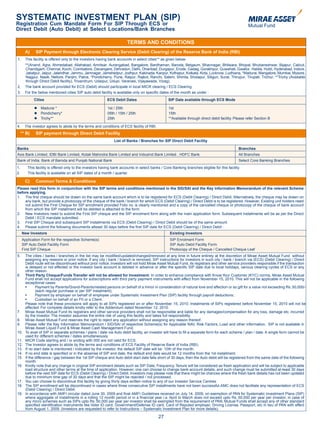 SYSTEMATIC INVESTMENT PLAN (SIP)
Registration Cum Mandate Form For SIP Through ECS or
Direct Debit (Auto Debit) at Select Locations/Bank Branches

                                                                           TERMS AND CONDITIONS
           A)     SIP Payment through Electronic Clearing Service (Debit Clearing) of the Reserve Bank of India (RBI)
    1.     This facility is offered only to the investors having bank accounts in select cities** as given below-
           **(Anand, Agra, Ahmedabad, Allahabad, Amritsar, Aurangabad, Bangalore, Bardhaman, Baroda, Belgaum, Bhavnagar, Bhilwara, Bhopal, Bhubaneshwar, Bijapur, Calicut,
           Chandigarh, Chennai, Kochi, Coimbatore, Davangere, Dehradun, Delhi, Dhanbad, Durgapur, Erode, Gadag, Gorakhpur, Guwahati, Gwalior, Haldia, Hubli, Hyderabad, Indore,
           Jabalpur, Jaipur, Jalandhar, Jammu, Jamnagar, Jamshedpur, Jodhpur, Kakinada, Kanpur, Kolhapur, Kolkata, Kota, Lucknow, Ludhiana, *Madurai, Mangalore, Mumbai, Mysore,
           Nagpur, Nasik, Nellore, Panjim, Patna, *Pondicherry, Pune, Raipur, Rajkot, Ranchi, Salem, Shimla, Sholapur, Siliguri, Surat, Thirupur, Tirupati, Trichur, **Trichy (Available
           through Direct Debit facility), Trivandrum, Udaipur, Udupi, Varanasi, Vijayawada, Vizag).
    2.     The bank account provided for ECS (Debit) should participate in local MICR clearing / ECS Clearing.
    3.     For the below mentioned cities SIP auto debit facility is available only on specific dates of the month as under :
                 Cities                                       ECS Debit Dates                        SIP Date available through ECS Mode

                    Madurai *                                1st / 25th                             1st
                    Pondicherry*                             05th / 15th / 25th                     15th
                    Trichy**                                 25th                                   **Available through direct debit facility. Please refer Section B

    4.     The investor agrees to abide by the terms and conditions of ECS facility of RBI.
         ** B)    SIP payment through Direct Debit Facility
                                                                   List of Banks / Branches for SIP Direct Debit Facility

    Banks                                                                                                                                         Branches
    Axis Bank Limited, IDBI Bank Limited, Kotak Mahindra Bank Limited and IndusInd Bank Limited , HDFC Bank.                                      All Branches
    Bank of India, Bank of Baroda and Punjab National Bank                                                                                        Select Core Banking Branches
    1.      This facility is offered only to the investors having bank accounts in select banks / Core Banking branches eligible for this facility.
    2.      This facility is available on all SIP dates of a month / quarter.

           C)     Common Terms & Conditions
    Please read this form in conjunction with the SIP terms and conditions mentioned in the SID/SAI and the Key Information Memorandum of the relevant Scheme
    before applying.
    1. The first cheque should be drawn on the same bank account which is to be registered for ECS (Debit Clearing) / Direct Debit. Alternatively, the cheque may be drawn on
        any bank, but provide a photocopy of the cheque of the bank / branch for which ECS (Debit Clearing) / Direct Debit is to be registered. However, Existing unit holders need
        not submit the First Cheque for SIP enrollment provided Folio no. is clearly mentioned and a copy of the cancelled cheque or photocopy of the cheque of bank account
        from which the SIP installment will be debited is attached to the form.
    2. New Investors need to submit the First SIP cheque and the SIP enrolment form along with the main application form. Subsequent installments will be as per the Direct
        Debit / ECS mandate submitted.
    3. First SIP Cheque and subsequent SIP Installments via ECS (Debit Clearing) / Direct Debit should be of the same amount.
    4. Please submit the following documents atleast 30 days before the first SIP date for ECS (Debit Clearing) / Direct Debit :
         New Investors                                                                                Existing Investors
         Application Form for the respective Scheme(s)                                                SIP Enrolment Form
         SIP Auto Debit Facility Form                                                                 SIP Auto Debit Facility Form
         First SIP Cheque                                                                             Photocopy of the Cheque / Cancelled Cheque Leaf
    5.     The cities / banks / branches in the list may be modified/updated/changed/removed at any time in future entirely at the discretion of Mirae Asset Mutual Fund without
           assigning any reasons or prior notice. If any city / bank / branch is removed, SIP instructions for investors in such city / bank / branch via (ECS) (Debit Clearing) / Direct
           Debit route will be discontinued without prior notice. Investors will not hold Mirae Asset Mutual Fund, its registrars and other service providers responsible if the transaction
           is delayed or not effected or the investor bank account is debited in advance or after the specific SIP date due to local holidays, various clearing cycles of ECS or any
           other reason.
    6.     Third Party Cheque/Funds Transfer will not be allowed for Investment: In order to enhance compliance with Know Your Customer (KYC) norms, Mirae Asset Mutual
           Fund shall not accept applications for subscriptions with third party payment instruments with effect from November 15, 2010. This will not be applicable in the following
           exceptional cases:
	          •	     Payment	by	Parents/Grand-Parents/related	persons	on	behalf	of	a	minor	in	consideration	of	natural	love	and	affection	or	as	gift	for	a	value	not	exceeding	Rs.	50,000/-	
                  (each regular purchase or per SIP instalment);
	          •	     Payment	by	employer	on	behalf	of	employee	under	Systematic	Investment	Plan	(SIP)	facility	through	payroll	deductions;
	          •	     Custodian	on	behalf	of	an	FII	or	a	Client.	
           Please note that these provisions will apply to all SIPs registered on or after November 15, 2010. Instalments of SIPs registered before November 15, 2010 will not be
           affected. For complete details kindly refer to the Addendum dated November 12, 2010.
    7.     Mirae Asset Mutual Fund its registrars and other service providers shall not be responsible and liable for any damages/compensation for any loss, damage etc. incurred
           by the investor. The investor assumes the entire risk of using this facility and takes full responsibility.
    8.     Mirae Asset Mutual Fund reserves the right to reject any application without assigning any reason thereof.
    9.     Please refer the Key Information Memorandum / SID/SAI of respective Scheme(s) for Applicable NAV, Risk Factors, Load and other information. SIP is not available in
           Mirae Asset Liquid Fund & Mirae Asset Cash Management Fund.
    10.    To avail of SIP in separate schemes / plans / date via Auto debit facility, an investor will have to fill a separate form for each scheme / plan / date. A single form cannot be
           used for different schemes / dates simultaneously.
    11.    MICR Code starting and / or ending with 000 are not valid for ECS.
    12.    The Investor agrees to abide by the terms and conditions of ECS Facility of Reserve Bank of India (RBI).
    13.    If no start date is mentioned / indicated by the investor, the default SIP date will be 10th of the month.
    14.    If no end date is specified or in the absense of SIP end date, the default end date would be 12 months from the 1st installment.
    15.    If the difference / gap between the 1st SIP cheque and Auto debit start date falls short of 30 days, then the Auto debit will be registered from the same date of the following
           month.
    16.    Kindly note that any change in original SIP enrolment details such as SIP Date, Frequency, Tenure will be considered as fresh application and will be subject to applicable
           load structure and other terms at the time of application. However, one can choose to change bank account details, and such change must be submitted at-least 30 days
           before the next SIP date for ECS (Debit Clearing) / Direct Debit. Investors may please note that there might be chances where the fresh bank details has not been updated
           due to minimum time gap of 30 days and that the SIP might be rejected / not processed.
    17.    You can choose to discontinue this facility by giving thirty days written notice to any of our Investor Service Centres.
    18.    The SIP enrollment will be discontinued in cases where three consecutive SIP installments have not been successful.AMC does not facilitate any representation of ECS
           (Debit Clearing) / Direct Debit.
    19.    In accordance with AMFI circular dated June 30, 2009 and final AMFI Guidelines received on July 14, 2009, on exemption of PAN for Systematic Investment Plans (SIP)
           where aggregate of installments in a rolling 12 month period or in a financial year i.e. April to March does not exceed upto Rs. 50,000 per year per investor, in case of
           any micro schemes such as SIPs upto Rs. 50,000 per year per investor shall be exempted from the requirement of PAN. Mutual Funds shall accept any of other standard
           specified identification instruments like Voter ID card, Government/Defense ID card, Card of Reputed employer, Driving License, Passport, etc in lieu of PAN with effect
           from August 1, 2009. (Investors are requested to refer to Instructions – Systematic Investment Plan for more details).

                                                                                               27
 