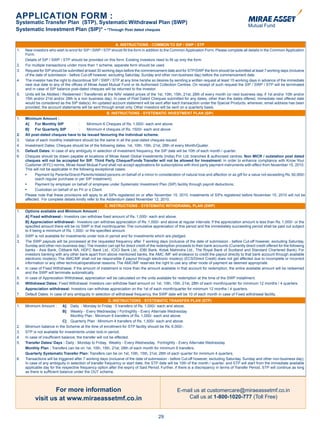 APPLICATION FORM :
Systematic Transfer Plan (STP), Systematic Withdrawal Plan (SWP)
Systematic Investment Plan (SIP)* - *Through Post dated cheques

                                                                 A. INSTRUCTIONS - COMMON TO SIP / SWP / STP
    1.   New investors who wish to enrol for SIP / SWP / STP should fill the form in addition to the Common Application Form. Please complete all details in the Common Application
         Form.
         Details of SIP / SWP / STP should be provided on this form. Existing investors need to fill up only the form.
    2.   For multiple transactions under more than 1 scheme, separate form should be used.
    3.   Request for SIP should be submitted at least 30 working days before the commencement date and for STP/SWP the form should be submitted at least 7 working days (inclusive
         of the date of submission - before Cut-off however, excluding Saturday, Sunday and other non-business day) before the commencement date.
    4.   The investor has the right to discontinue SIP / SWP / STP at any time he/she so desires by sending a written request at least 15 working days in advance of the immediate
         next due date to any of the offices of Mirae Asset Mutual Fund or its Authorised Collection Centres. On receipt of such request the SIP / SWP / STP will be terminated
         and in case of SIP balance post-dated cheques will be returned to the investor.
    5.   Units will be Allotted / Redeemed / Transferred at the NAV related prices of the 1st, 10th, 15th, 21st, 28th of every month (or next business day, if 1st and/or 10th and/or
         15th and/or 21st and/or 28th is a non business day). In case of Post Dated Cheques submitted for any dates, other than the dates offered, immediate next offered date
         would be considered as the SIP date(s). An updated account statement will be sent after each transaction under the Special Products, wherever, email address has been
         provided, the account statements will be sent through email only. Other investors will be sent on a quarterly basis.
                                                             B. INSTRUCTIONS - SYSTEMATIC INVESTMENT PLAN (SIP)
    1.   Minimum Amount :
         A]    For Monthly SIP             :     Minimum 6 Cheques of Rs. 1,000/- each and above.
         B]    For Quarterly SIP           :     Minimum 4 cheques of Rs. 1500/- each and above.
    2.   All post-dated cheques have to be issued favouring the individual scheme.
    3.   Value of each monthly installment should be the same in all the post-dated cheques issued.
    4.   Investment Dates: Cheques should be of the following dates: 1st, 10th, 15th, 21st, 28th of every Month/Quater.
    5.   Default Dates: In case of any ambiguity in selection of investment frequency, the SIP date will be 10th of each month / quarter.
    6.   Cheques should be drawn payable at locations of Mirae Asset Global Investments (India) Pvt. Ltd. branches & authorised centres. Non MICR / outstation post dated
         cheques will not be accepted for SIP. Third Party Cheque/Funds Transfer will not be allowed for Investment: In order to enhance compliance with Know Your
         Customer (KYC) norms, Mirae Asset Mutual Fund shall not accept applications for subscriptions with third party payment instruments with effect from November 15, 2010.
         This will not be applicable in the following exceptional cases:
	        •	    Payment	by	Parents/Grand-Parents/related	persons	on	behalf	of	a	minor	in	consideration	of	natural	love	and	affection	or	as	gift	for	a	value	not	exceeding	Rs.	50,000/-	
               (each regular purchase or per SIP instalment);
	        •	    Payment	by	employer	on	behalf	of	employee	under	Systematic	Investment	Plan	(SIP)	facility	through	payroll	deductions;
	        •	    Custodian	on	behalf	of	an	FII	or	a	Client.	
         Please note that these provisions will apply to all SIPs registered on or after November 15, 2010. Instalments of SIPs registered before November 15, 2010 will not be
         affected. For complete details kindly refer to the Addendum dated November 12, 2010.
                                                          C. INSTRUCTIONS - SYSTEMATIC WITHDRAWAL PLAN (SWP)
    1.   Options available and Minimum Amount :
         A] Fixed withdrawal:- Investors can withdraw fixed amount of Rs. 1,000/- each and above.
         B] Appreciation withdrawal:- Investors can withdraw appreciation of Rs. 1,000/- and above at regular intervals. If the appreciation amount is less than Rs. 1,000/- or the
         specified amount there will be no SWP in that month/quarter. The cumulative appreciation of this period and the immediately succeeding period shall be paid out subject
         to it being a minimum of Rs. 1,000/- or the specified amount.
    2.   SWP is not available for investments under lock-in period and for investments which are pledged.
    3.   The SWP payouts will be processed at the requested frequency after 7 working days (inclusive of the date of submission - before Cut-off however, excluding Saturday,
         Sunday and other non-business day). The investor can opt for direct credit of the redemption proceeds to their bank accounts (Currently direct credit offered for the following
         banks - Axis Bank, Citibank NA, HDFC Bank Ltd., ICICI Bank Ltd., IDBI Bank, Kotak Mahindra Ltd., The Royal Bank of Scotland and Standard Chartered Bank). For
         investors banking with any other bank apart from above mentioned banks, the AMC /MF will endeavor to credit the payout directly to that bank account through available
         electronic mode(s). The AMC/MF shall not be responsible if payout through electronic mode(s) (ECS/Direct Credit) does not get affected due to incomplete or incorrect
         information or any other technical/operational reasons. The AMC/MF reserves the right to use any other mode of payment as deemed appropriate.
    4.   In case of Fixed Withdrawal, if the amount of instalment is more than the amount available in that account for redemption, the entire available amount will be redeemed
         and the SWP will terminate automatically.
    5.   In case of Appreciation Withdrawal, appreciation will be calculated on the units available for redemption at the time of the SWP installment.
    6.   Withdrawal Dates: Fixed Withdrawal: Investors can withdraw fixed amount on 1st, 10th, 15th, 21st, 28th of each month/quarter for minimum 12 months / 4 quarters.
         Appreciation withdrawal: Investors can withdraw appreciation on the 1st of each month/quarter for minimum 12 months / 4 quarters.
    7.   Default Dates: In case of any ambiguity in selection of withdrawal frequency, the SWP date will be 10 of each month in case of Fixed withdrawal facility.
                                                               D. INSTRUCTIONS - SYSTEMATIC TRANSFER PLAN (STP)
    1.   Minimum Amount :       A]    Daily - Monday to Friday : 5 transfers of Rs. 1,000/- each and above.
                                B]    Weekly - Every Wednesday / Fortnightly - Every Alternate Wednesday
                                      Monthly Plan : Minimum 6 transfers of Rs. 1,000/- each and above.
                                 C] Quarterly Plan : Minimum 4 transfers of Rs. 1,500/- each and above.
    2.   Minimum balance in the Scheme at the time of enrollment for STP facility should be Rs. 6,000/-.
    3.   STP is not available for investments under lock-in period.
    4.   In case of insufficient balance, the transfer will not be effected.
    5.   Transfer Dates/ Days : Daily - Monday to Friday, Weekly - Every Wednesday, Fortnightly - Every Alternate Wednesday
         Monthly Plan : Transfers can be on 1st, 10th, 15th, 21st, 28th of each month for minimum 6 transfers.
         Quarterly Systematic Transfer Plan: Transfers can be on 1st, 10th, 15th, 21st, 28th of each quarter for minimum 4 quarters.
    6.   Transactions will be triggered after 7 working days (inclusive of the date of submission - before Cut-off however, excluding Saturday, Sunday and other non-business day).
         In case of any ambiguity in selection of transfer frequency or start date, the STP date will be 10th of the month / quarter, and STP will start from the immediate available
         applicable day for the respective frequency option after the expiry of Said Period. Further, if there is a discrepancy in terms of Transfer Period, STP will continue as long
         as there is sufficient balance under the OUT scheme.



                       For more information                                                             E-mail us at customercare@miraeassetmf.co.in
               visit us at www.miraeassetmf.co.in                                                           Call us at 1-800-1020-777 (Toll Free)


                                                                                            29
 