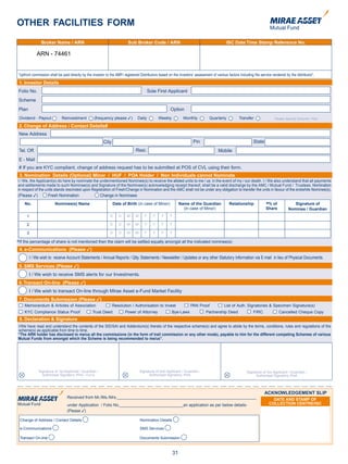 OTHER FACILITIES FORM

               Broker Name / /ARN
                Broker Name ARN                                           Sub Broker Code / ARN                                             ISC Date Time Stamp Reference No.
                                                                                                                                           ISC Date Time Stamp Reference No.

             ARN - 74461


“Upfront commission shall be paid directly by the investor to the AMFI registered Distributors based on the investors’ assessment of various factors including the service rendered by the distributor”.
1. Investor Details
Folio No.                                                                                 Sole First Applicant
Scheme
Plan                                                                                                  Option
Dividend - Payout             Reinvestment         (frequency please 3)         Daily           Weekly           Monthly         Quarterly           Transfer                Please Specify Scheme / Plan

2. Change of Address / Contact Details#
New Address
                                                         City                                                         Pin                                     State
Tel. Off.                                                                      Resi.                                                   Mobile
E - Mail
# If you are KYC compliant, change of address request has to be submitted at POS of CVL using their form.
3. Nomination Details (Optional) Minor / HUF / POA Holder / Non Individuals cannot Nominate
I / We, the Applicant(s) do here by nominate the undermentioned Nominee(s) to receive the alloted units to me / us in the event of my / our death. I / We also understand that all payments
and settlements made to such Nominee(s) and Signature of the Nominee(s) acknowledging receipt thereof, shall be a valid discharge by the AMC / Mutual Fund / Trustees. Nomination
in respect of the units stands rescinded upon Registration of Fresh/Change in Nomination and the AMC shall not be under any obligation to transfer the units in favour of the erstwhile Nominee(s).
(Please 3)             Fresh Nomination                 Change in Nominees
      No.                 Nominee(s) Name                       Date of Birth (in case of Minor)               Name of the Guardian           Relationship             @
                                                                                                                                                                        % of             Signature of
                                                                                                                 (in case of Minor)                                    Share          Nominee / Guardian
        1                                                     D    D     M     M      Y     Y    Y    Y

        2                                                     D    D     M     M      Y     Y    Y    Y

        3                                                     D    D     M     M      Y     Y    Y    Y

@
If the percentage of share is not mentioned then the claim will be settled equally amongst all the indicated nominee(s)
4. e-Communications (Please 3)
         I / We wish to receive Account Statements / Annual Reports / Qtly. Statements / Newsletter / Updates or any other Statutory Information via E-mail in lieu of Physical Documents.
5. SMS Services (Please 3)
         I / We wish to receive SMS alerts for our Investments.
6. Transact On-line (Please 3)
         I / We wish to transact On-line through Mirae Asset e-Fund Market Facility
7. Documents Submission (Please 3)
      Memorandum & Articles of Association                      Resolution / Authorisation to Invest                PAN Proof              List of Auth. Signatories & Specimen Signature(s)
      KYC Compliance Status Proof                 Trust Deed            Power of Attorney                Bye-Laws             Partnership Deed                FIRC              Cancelled Cheque Copy
8. Declaration & Signature
I/We have read and understand the contents of the SID/SAI and Addendum(s) thereto of the respective scheme(s) and agree to abide by the terms, conditions, rules and regulations of the
scheme(s) as applicable from time to time.
“The ARN holder has disclosed to me/us all the commissions (in the form of trail commission or any other mode), payable to him for the different competing Schemes of various
Mutual Funds from amongst which the Scheme is being recommended to me/us”.




              Signature of 1st Applicant / Guardian /                              Signature of 2nd Applicant / Guardian /                                Signature of 3rd Applicant / Guardian /
                Authorised Signatory /PoA / Karta                                        Authorised Signatory /PoA                                             Authorised Signatory /PoA




                                                                                                                                                                      ACKNOWLEDGEMENT SLIP
                                Received from Mr./Ms./Mrs._____________________________________________________________
                                                                                                                                                                           DATE AND STAMP OF
                                under Application / Folio No.____________________________an application as per below details-                                            COLLECTION CENTRE/ISC
                                (Please 3)

    Change of Address / Contact Details                                            Nomination Details

    e-Communications                                                               SMS Services

    Transact On-line                                                               Documents Submission



                                                                                                          31
 