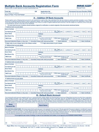 Multiple Bank Accounts Registration Form
Please strike unused sections to avoid unauthorised use.

Folio No.                                                      OR            Application No                                              Permanent Account Number (PAN)
(For Existing Unit Holders)_________________________                         (for New Unit Holders) ________________________
Name of Sole / First Unit Holder __________________________________________________________

                                                             A – Addition Of Bank Accounts
Please register my/our following bank accounts for all investments in my/our folio. I/we understand that I/we can choose to receive payment proceeds in any of these
accounts, by making a specific request in my/our redemption request. I/We understand that the bank accounts listed below shall be taken up for registration in my/our folio
in the order given below and the same shall be registered only if there is a scope to register additional bank accounts in the folio subject to a maximum of five in the case
of Individuals/HuF and ten in the case of non individuals.
 For each bank account, Investors should produce original for verification or submit originals of the documents mentioned below.
1st Additional bank accounts details
Name of the Bank

Core Banking A/c No.                                                                                          A/c. Type
                                                                                                              Please (3)NRE      CURRENT           SAVINGS           FCNR          NRO
Branch Name                                                            Address
Bank Branch City                                                       State                                                                       Pin Code
^MICR Code                                                                                    ^^IFSC Code (Mandatory for Credit
                                                                        Please attach a cancelled cheque OR
                                                                           a clear photo copy of a cheque   via NEFT/RTGS)
Document attached (Please (3) Any one):                Cancelled Cheque with name pre-printed         Bank statement                          Pass book              Bank Certificate
^9 digit code on your cheque next to the cheque number.                    ^^11 digit code printed on your cheque.
2nd Additional bank accounts details
Name of the Bank

Core Banking A/c No.                                                                                          A/c. Type
                                                                                                              Please (3)NRE      CURRENT           SAVINGS           FCNR          NRO
Branch Name                                                            Address
Bank Branch City                                                       State                                                                       Pin Code
^MICR Code                                                                                    ^^IFSC Code (Mandatory for Credit
                                                                        Please attach a cancelled cheque OR
                                                                           a clear photo copy of a cheque   via NEFT/RTGS)
Document attached (Please (3) Any one):                Cancelled Cheque with name pre-printed         Bank statement                          Pass book              Bank Certificate

3 Additional bank accounts details
 rd


Name of the Bank

Core Banking A/c No.                                                                                          A/c. Type
                                                                                                              Please (3)NRE      CURRENT           SAVINGS           FCNR          NRO
Branch Name                                                            Address
Bank Branch City                                                       State                                                                       Pin Code
^MICR Code                                                                                    ^^IFSC Code (Mandatory for Credit
                                                                        Please attach a cancelled cheque OR
                                                                           a clear photo copy of a cheque   via NEFT/RTGS)
Document attached (Please (3) Any one):                Cancelled Cheque with name pre-printed         Bank statement                          Pass book              Bank Certificate

4th Additional bank accounts details
Name of the Bank

Core Banking A/c No.                                                                                          A/c. Type
                                                                                                              Please (3)NRE      CURRENT           SAVINGS           FCNR          NRO
Branch Name                                                            Address
Bank Branch City                                                       State                                                                       Pin Code
^MICR Code                                                                                    ^^IFSC Code (Mandatory for Credit
                                                                        Please attach a cancelled cheque OR
                                                                           a clear photo copy of a cheque   via NEFT/RTGS)
Document attached (Please (3) Any one):                Cancelled Cheque with name pre-printed         Bank statement                          Pass book              Bank Certificate

                                                                   B - Default Bank Account
From among the bank accounts registered with you or mentioned above, please register the following bank account as a Default Bank Account into which future redemption
and/or dividend proceeds, if any, will be paid. I/we understand that if the Default Bank Account is left blank, then the 1st Additional Bank Account, will be considered as
the default Bank Account. I/We also further understand that at the time of Redemption, if any other Bank Details is asked for or requested, which is different from the
default bank or any above given Additional Bank(s), registered under the Folio, the Updation of such new Bank Account will be done in 10 Business Days, and if the new
requested updation is not done with in the specified period, the Redemption payout for that particular transaction will be made to the Default Bank Account given below:

         Bank
                                                                         Bank Name
      Account No.
DECLARATION & SIGNATURES: I/We hereby declare that the particulars given in this Application Form are correct. I/We also agree that if the payout is delayed or not effected for reasons
of incomplete or incorrect information or any other operational reasons, I/We would not hold Mirae Asset Global Investments (India) Pvt. Ltd., (Investment Managers to Mirae Asset Mutual
Fund) their appointed service providers or representatives responsible. I/we also note to inform Mirae Asset Global Investments (India) Pvt. Ltd. about any change in my/our bank account.
I / We have read and understood the contents of the SID & SAI of the Scheme and agree to the Terms and conditions mentioned therein.
                     To be signed as per mode of holding. In case of non-Individual Unit holders, to be signed by AUTHORISED SIGNATORIES




             Signature of 1st Applicant / Guardian /                      Signature of 2nd Applicant / Guardian /                        Signature of 3rd Applicant / Guardian /
               Authorised Signatory /PoA / Karta                                Authorised Signatory /PoA                                     Authorised Signatory /PoA

      Regd. Office: Mirae Asset Global Investments (India) Pvt. Ltd., Unit No. 606, 6th Floor, Windsor Bldg., Off CST Road, Kalina, Santacruz (E), Mumbai – 400 098.
                              Toll Free No. 1800 1020 777, e-mail: customercare@miraeassetmf.co.in, website: www.miraeassetmf.co.in
                                                                                                  32
 