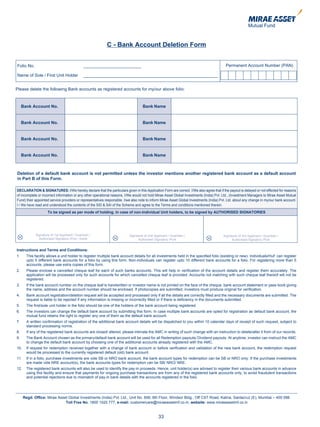 C - Bank Account Deletion Form


Folio No.                                      ________________________                                                                    Permanent Account Number (PAN)

Name of Sole / First Unit Holder               ________________________________________________________


Please delete the following Bank accounts as registered accounts for my/our above folio:



     Bank Account No.                                                              Bank Name


     Bank Account No.                                                              Bank Name


     Bank Account No.                                                              Bank Name


     Bank Account No.                                                              Bank Name



Deletion of a default bank account is not permitted unless the investor mentions another registered bank account as a default account
in Part B of this Form.

DECLARATION & SIGNATURES: I/We hereby declare that the particulars given in this Application Form are correct. I/We also agree that if the payout is delayed or not effected for reasons
of incomplete or incorrect information or any other operational reasons, I/We would not hold Mirae Asset Global Investments (India) Pvt. Ltd., (Investment Managers to Mirae Asset Mutual
Fund) their appointed service providers or representatives responsible. I/we also note to inform Mirae Asset Global Investments (India) Pvt. Ltd. about any change in my/our bank account.
I / We have read and understood the contents of the SID & SAI of the Scheme and agree to the Terms and conditions mentioned therein.
                     To be signed as per mode of holding. In case of non-Individual Unit holders, to be signed by AUTHORISED SIGNATORIES




             Signature of 1st Applicant / Guardian /                      Signature of 2nd Applicant / Guardian /                        Signature of 3rd Applicant / Guardian /
               Authorised Signatory /PoA / Karta                                Authorised Signatory /PoA                                     Authorised Signatory /PoA


Instructions and Terms and Conditions:
1.      This facility allows a unit holder to register multiple bank account details for all investments held in the specified folio (existing or new). Individuals/HuF can register
        upto 5 different bank accounts for a folio by using this form. Non-individuals can register upto 10 different bank accounts for a folio. For registering more than 5
        accounts, please use extra copies of this form.
2.      Please enclose a cancelled cheque leaf for each of such banks accounts. This will help in verification of the account details and register them accurately. The
        application will be processed only for such accounts for which cancelled cheque leaf is provided. Accounts not matching with such cheque leaf thereof will not be
        registered.
3.      If the bank account number on the cheque leaf is handwritten or investor name is not printed on the face of the cheque, bank account statement or pass book giving
        the name, address and the account number should be enclosed. If photocopies are submitted, investors must produce original for verification.
4.      Bank account registration/deletion request will be accepted and processed only if all the details are correctly filled and the necessary documents are submitted. The
        request is liable to be rejected if any information is missing or incorrectly filled or if there is deficiency in the documents submitted.
5.      The first/sole unit holder in the folio should be one of the holders of the bank account being registered.
6.      The investors can change the default bank account by submitting this form. In case multiple bank accounts are opted for registration as default bank account, the
        mutual fund retains the right to register any one of them as the default bank account.
7.      A written confirmation of registration of the additional bank account details will be dispatched to you within 10 calendar days of receipt of such request, subject to
        standard processing norms.
8.      If any of the registered bank accounts are closed/ altered, please intimate the AMC in writing of such change with an instruction to delete/alter it from of our records.
9.      The Bank Account chosen as the primary/default bank account will be used for all Redemption payouts/ Dividend payouts. At anytime, investor can instruct the AMC
        to change the default bank account by choosing one of the additional accounts already registered with the AMC.
10.     If request for redemption received together with a change of bank account or before verification and validation of the new bank account, the redemption request
        would be processed to the currently registered default (old) bank account.
11.     If in a folio, purchase investments are vide SB or NRO bank account, the bank account types for redemption can be SB or NRO only. If the purchase investments
        are made vide NRE account(s), the bank accounts types for redemption can be SB/ NRO/ NRE.
12.     The registered bank accounts will also be used to identify the pay-in proceeds. Hence, unit holder(s) are advised to register their various bank accounts in advance
        using this facility and ensure that payments for ongoing purchase transactions are from any of the registered bank accounts only, to avoid fraudulent transactions
        and potential rejections due to mismatch of pay-in bank details with the accounts registered in the folio.




      Regd. Office: Mirae Asset Global Investments (India) Pvt. Ltd., Unit No. 606, 6th Floor, Windsor Bldg., Off CST Road, Kalina, Santacruz (E), Mumbai – 400 098.
                              Toll Free No. 1800 1020 777, e-mail: customercare@miraeassetmf.co.in, website: www.miraeassetmf.co.in


                                                                                              33
 