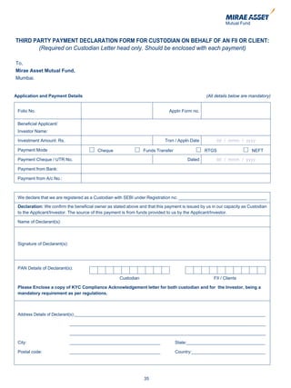 THIRD PARTY PAYMENT DECLARATION FORM FOR CUSTODIAN ON BEHALF OF AN FII OR CLIENT:
        (Required on Custodian Letter head only. Should be enclosed with each payment)

To,
Mirae Asset Mutual Fund,
Mumbai.


Application and Payment Details                                                                  (All details below are mandatory)


 Folio No.                                                                    Appln Form no.

 Beneficial Applicant/
 Investor Name:

 Investment Amount: Rs.                                                     Trxn / Appln Date         dd / mmm / yyyy

 Payment Mode                            Cheque                  Funds Transfer                 RTGS                    NEFT

 Payment Cheque / UTR No.                                                              Dated          dd / mmm / yyyy

 Payment from Bank:

 Payment from A/c No.:



 We declare that we are registered as a Custodian with SEBI under Registration no: ____________________________________

 Declaration: We confirm the beneficial owner as stated above and that this payment is issued by us in our capacity as Custodian
 to the Applicant/Investor. The source of this payment is from funds provided to us by the Applicant/Investor.

 Name of Declarant(s):




 Signature of Declarant(s):




 PAN Details of Declarant(s):

                                                    Custodian                                        FII / Clients

 Please Enclose a copy of KYC Compliance Acknowledgement letter for both custodian and for the Investor, being a
 mandatory requirement as per regulations.



 Address Details of Declarant(s):______________________________________________________________________________

                              ________________________________________________________________________________

                              ________________________________________________________________________________

 City:                        _____________________________________               State:________________________________

 Postal code:                 _____________________________________               Country:______________________________




                                                                 35
 