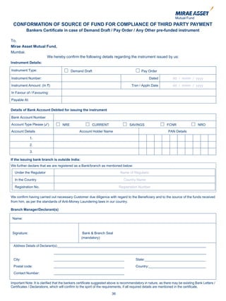 CONFORMATION OF SOURCE OF FUND FOR COMPLIANCE OF THIRD PARTY PAYMENT
           Bankers Certificate in case of Demand Draft / Pay Order / Any Other pre-funded instrument

To,
Mirae Asset Mutual Fund,
Mumbai.
                         We hereby confirm the following details regarding the instrument issued by us:
Instrument Details:

Instrument Type:                          Demand Draft                                      Pay Order

Instrument Number:                                                                                Dated           dd / mmm / yyyy

Instrument Amount: (In `)                                                            Trxn / Appln Date            dd / mmm / yyyy

In Favour of / Favouring:

Payable At:

Details of Bank Account Debited for issuing the instrument

Bank Account Number

Account Type Please (3)             NRE                  CURRENT                    SAVINGS                   FCNR                  NRO
Account Details                                 Account Holder Name                                            PAN Details
              1.
              2.
              3.

If the issuing bank branch is outside India:
We further declare that we are registered as a Bank/branch as mentioned below:
  Under the Regulator                                                        Name of Regulator

  In the Country                                                                Country Name

  Registration No.                                                          Registration Number

We confirm having carried out necessary Customer due diligence with regard to the Beneficiary and to the source of the funds received
from him, as per the standards of Anti-Money Laundering laws in our country.

Branch Manager/Declarant(s)

 Name:



 Signature:                                        Bank & Branch Seal
                                                  (mandatory)

 Address Details of Declarant(s):______________________________________________________________________________

                              ________________________________________________________________________________

 City:                        _____________________________________                     State:________________________________

 Postal code:                 _____________________________________                     Country:______________________________

 Contact Number:              _____________________________________

Important Note: It is clarified that the bankers certificate suggested above is recommendatory in nature, as there may be existing Bank Letters /
Certificates / Declarations, which will confirm to the spirit of the requirements, if all required details are mentioned in the certificate.

                                                                       36
 