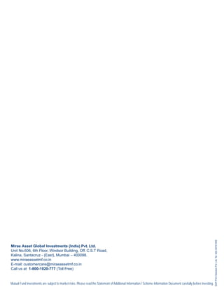SAP Print Solution Pvt. Ltd. Tel. 022-40741000




Mirae Asset Global Investments (India) Pvt. Ltd.
Unit No.606, 6th Floor, Windsor Building, Off. C.S.T Road,
Kalina, Santacruz - (East), Mumbai – 400098.
www.miraeassetmf.co.in
E-mail: customercare@miraeassetmf.co.in
Call us at 1-800-1020-777 (Toll Free)


Mutual Fund investments are subject to market risks. Please read the Statement of Additional Information / Scheme Information Document carefully before investing.
 
