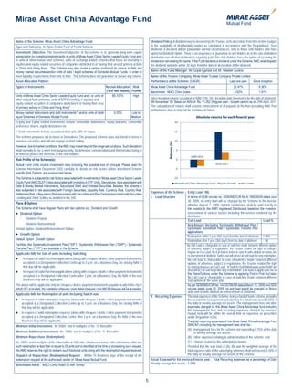 Mirae Asset China Advantage Fund

Name of the Scheme: Mirae Asset China Advantage Fund                                                                 Dividend Policy: A dividend may be declared by the Trustee, at its discretion, from time to time (subject
Type and Category: An Open Ended Fund of Funds Scheme                                                                to the availability of distributable surplus as calculated in accordance with the Regulations). Such
                                                                                                                     dividends if declared will be paid under normal circumstances, only to those Unit holders who have
Investment Objective: The investment objective of the scheme is to generate long-term capital                        opted for Dividend Option. There is no assurance or guarantee to unit holders as to the rate of dividend
appreciation by investing predominantly in units of Mirae Asset China Sector Leader Equity Fund and/                 distribution nor will that dividend be regularly paid. The Unit Holders have the option of receiving the
or units of other mutual fund schemes, units of exchange traded schemes that focus on investing in                   dividend or reinvesting the same. If the Fund declares a dividend under the Scheme, AMC shall dispatch
equities and equity related securities of companies domiciled in or having their area of primary activity            the dividend warrants within 30 days from the date of declaration of the dividend.
in China and Hong Kong. The Scheme may also invest a certain portion of its corpus in debt and
money market securities and/or units of debt / liquid schemes of Domestic Mutual Funds, in order to                  Name of the Fund Manager: Mr. Gopal Agarwal and Mr. Neelesh Surana.
meet liquidity requirements from time to time. The Scheme does not guarantee or assure any returns.                  Name of the Trustee Company: Mirae Asset Trustee Company Private Limited
Asset Allocation Pattern:                                                                                            Performance of the Scheme: (CAGR)                                         Last one year    Since Inception
Types of Instruments                                                     Normal Allocation Risk                      Mirae Asset China Advantage Fund                                             22.47%             8.36%
                                                                         (% of Net Assets) Profile                   Benchmark : MSCI China Index                                                 8.62%              1.91%
Units of Mirae Asset China Sector Leader Equity Fund and / or units of       80-100%        High
other mutual fund schemes, units of ETFs investing in equities and                                                   Since inception returns calculated on NAV of Rs.10/-. Inception date (deemed to be the date of allotment):
equity related securities of companies domiciled in or having their area                                             5th November’ 09. Based on NAV of Rs. 11.262 (Regular plan - Growth option) as on 29th April, 2011.
of primary activity in China and Hong Kong*                                                                          The calculations of returns shall assume reinvestment of all payouts at the then prevailing NAV. Past
                                                                                                                     performance may or may not be sustained in future.
Money market instruments and debt Instruments** and/or units of debt/                0-20%          Low to
liquid Schemes of Domestic Mutual Funds.                                                            Medium                                                          Absolute returns for each nacial year
*Equity and Equity related instruments include convertible debentures, equity warrants, convertible
preference shares, equity derivatives etc.
** Debt instruments include securitized debt upto 20% of corpus.
The scheme proposes not to invest in Derivatives. The proposed scheme does not intend to invest in
overseas securities and will not engage in short selling.




                                                                                                                                     Returns (%)
However, due to market conditions, the AMC may invest beyond the range set out above. Such deviations
shall normally be for a short term purpose only, for defensive considerations and the intention being at
all times to protect the interests of the Unit Holders.
Risk Profile of the Scheme(s):
Mutual Fund Units involve investment risks including the possible loss of principal. Please read the
Scheme Information Document (SID) carefully for details on risk factors before investment.Scheme
specific Risk Factors are summarized below:
The Scheme is subjected to risk factors associated with investments in Mirae Asset China Sector Leader
Equity Fund (MACSLEF), risks associated with investing in ETF Units, Derivatives, risks associated with                                            Mirae Asset China Advantage Fund - Regular Growth
Debt & Money Market Instruments, Securitized Debt, and Unlisted Securities. Besides, the scheme is
also subjected to risk associated with Foreign Securities, Liquidity Risk, Currency Risk, Country Risk,
                                                                                                                     Expenses of the Scheme       Entry Load - NIL
Settlement Risk & Regulatory Risk associated with Securities and Risk Factors associated with Securities
Lending and Short Selling as detailed in the SID.                                                                    I. Load Structure            In terms of SEBI circular no. SEBI/IMD/CIR No.4/ 168230/09 dated June
                                                                                                                                                  30, 2009, no entry load will be charged by the Scheme to the investor
Plans & Options
                                                                                                                                                  effective August 1, 2009. Upfront commission shall be paid directly by
The Scheme shall have Regular Plans with two options viz., Dividend and Growth                                                                    the investor to the AMFI registered Distributors based on the investors’
 Dividend Option                                                                                                                                 assessment of various factors including the service rendered by the
                                                                                                                                                  distributor.
   - Dividend Payout
                                                                                                                                                   Exit Load                                                              Load %
   - Dividend Reinvestment                                                                                                                        Any Amount (Including Systematic Withdrawal Plan /
Default Option: Dividend Reinvestment Option.                                                                                                     Systematic Investment Plan / Systematic Transfer Plan
                                                                                                                                                  applications)
 Growth Option
                                                                                                                                                  Redemption within 1 year (365 days) from the date of allotment 1.00%
Default Option : Growth Option                                                                                                                    Redemption after 1 year (365 days) from the date of allotment             Nil
Facilities like Systematic Investment Plan (“SIP”) / Systematic Withdrawal Plan (“SWP”) / Systematic                                             No Exit Load is chargeable in case of switches made between different options
Transfer Plan (“STP”) are available in the Scheme.                                                                                                of schemes, subject to regulations, the Trustee retains the right to change /
Applicable NAV for Sale of units Including Switching                                                                                              impose an Exit Load. No Exit load is levied in case of units alloted on bonus and
                                                                                                                                                  re-investment of dividend. Switch-out will attract an exit load like any redemption.
	 In respect of valid Purchase applications (along with cheques / drafts / other payment instruments)                                            No exit load is chargeable in case of switches made between different
       accepted at a Designated Collection Centre up to 3 p.m. on a Business Day, the closing NAV of                                              options of schemes, subject to regulations; the Trustee retains the right
       that day will be applicable.                                                                                                               to change/impose an Exit Load. A Switch-Out/Withdrawal under SWP will
	 In respect of valid Purchase applications (along with cheques / drafts / other payment instruments)                                            also attract an exit load like any redemption. Exit load is applicable for all
                                                                                                                                                  the Plans/Options under the Scheme by applying First in First Out basis
       accepted at a Designated Collection Centre after 3 p.m. on a Business Day, the NAV of the next                                             No Exit Load is chargeable in case of switches made between different
       Business Day will be applicable.                                                                                                           Sub-options of the same plan.
The above will be applicable only for cheques / drafts / payment instruments payable locally in the city in                                       As per SEBI/IMD/CIR No. 14/120784/08 dated March 18, 2009 and SEBI
which ISC is located. No outstation cheques / post dated cheques / non MICR cheques will be accepted.                                             circular dated June 30, 2009, no exit load would be charged on Bonus
                                                                                                                                                  units and of units allotted on reinvestment of Dividend.
Applicable NAV for Redemption of units Including Switch-outs
                                                                                                                     II Recurring Expenses The total expenses of the Scheme, being a fund of funds scheme, including
    In respect of valid redemption requests (along with cheques / drafts / other payment instruments)                                            the investment management and advisory fee, shall not exceed 2.50% of
     accepted at a Designated Collection Centre up to 3 p.m. on a Business Day, the closing NAV of                                                the daily or weekly average net assets. The management fees and other
     that day will be applicable.                                                                                                                 expenses charged by the Mirae Asset China Advantage fund including
                                                                                                                                                  the management fees and recurring expenses charged by overseas
    In respect of valid redemption requests (along with cheques / drafts / other payment instruments)                                            mutual fund will be within the overall limit on expenses as prescribed
     accepted at a Designated Collection Centre after 3 p.m. on a Business Day, the NAV of the next                                               under Regulation 52(6).
     Business Day will be applicable.                                                                                                             The total recurring expenses of the Mirae Asset China Advantage Fund
Minimum Initial Investment: Rs 5000/- and in multiples of Re. 1/- thereafter                                                                      (MACAF) including the management fees shall be:-
                                                                                                                                                  (A) management fees for the scheme not exceeding 0.75% of the daily
Minimum Additional Investment: Rs. 1000/- and in multiples of Re. 1/- thereafter                                                                        or weekly average net assets;
Minimum Repurchase (Redemption):                                                                                                                  (B) other expenses relating to administration of the scheme; and
Rs. 1000/- and in multiples of Re.1 thereafter or 100 units, whichever is lower. If the unit balance after any                                    (C) charges levied by the underlying schemes:
such redemption is less than or equal to 25 units and is identified at the time of processing such request,                                       Provided that the sum total of (A), (B) and the weighted average of the
the AMC reserves the right to redeem such fractional units along with the redemption request received.                                            total expense ratio of the underlying schemes shall not exceed 2.50% of
Dispatch of Repurchase (Redemption) Request : Within 10 Business days of the receipt of the                                                       the daily or weekly average net assets of the scheme.
redemption request at the authorised center of Mirae Asset Mutual Fund.                                              Actual Expenses for the previous financial year : Total Recurring expenses as a percentage of Daily
Benchmark Index : MSCI China Index (in INR Terms)                                                                    Weekly average Net assets - 1.24%




                                                                                                                 5
 