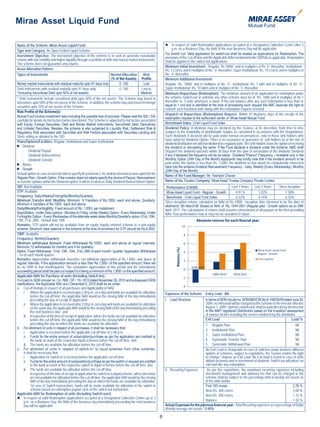Mirae Asset Liquid Fund

Name of the Scheme: Mirae Asset Liquid Fund                                                                             In respect of valid Redemption applications accepted at a Designated Collection Centre after 3
Type and Category: An Open Ended Liquid Scheme                                                                              p.m. on a Business Day, the NAV of the next Business Day will be applicable.
                                                                                                                       For Switch out: Valid application for switch-out shall be treated as applications for Redemption. The
Investment Objective: The investment objective of the scheme is to seek to generate reasonable                         provisions of the Cut-off time and the Applicable NAV mentioned in the SID/SAI as applicable. Redemption
returns with low volatility and higher liquidity through a portfolio of debt and money market instruments.             shall be applied to the switch-out applications.
The scheme does not guarantee any returns.
                                                                                                                       Minimum Initial Investment: Regular: Rs 5000/- and in multiples of Re 1/- thereafter; Institutional :
Asset Allocation Pattern:                                                                                              Rs. 1 Crores and in multiples of Re. 1/- thereafter; Super Institutional: Rs. 10 Crores and in multiples of
Types of Instruments                                                         Normal Allocation       Risk              Re. 1/- thereafter.
                                                                              (% of Net Assets) Profile                Minimum Additional Investment:
Money market instruments with residual maturity upto 91 days only                    0 -100           Low              Regular: Rs. 1000/- and in multiples of Re. 1/-; Institutional: Rs. 1 lakh and in multiples of Re. 1/-;
Debt Instruments with residual maturity upto 91 days only                            0 -100         Low to             Super Institutional: Rs. 10 lakhs and in mutiples of Re. 1/- thereafter.
*(including Securitized Debt upto 50% of net assets)                                               Medium              Minimum Repurchase (Redemption): The minimum amount of an application for redemption under
* Debt instruments include securitized debt upto 50% of the net assets. The Scheme may invest in                       the scheme /switch-out of unitsinto any other scheme must be of Rs. 1000 and in multiples of Re.1
derivatives upto 50% of the net assets of the Scheme. In addition, the scheme may also invest in foreign               thereafter or 5 units whichever is lower. If the unit balance after any such redemption is less than or
securities upto 25% of net assets of the Scheme.                                                                       equal to 1 unit and is identified at the time of processing such request the AMC reserves the right to
                                                                                                                       redeem such fractional units along with the redemption request received.
Risk Profile of the Scheme(s):
                                                                                                                       Dispatch of Repurchase (Redemption) Request: Within 10 Business days of the receipt of the
Mutual Fund involve investment risks including the possible loss of principal. Please read the SID / SAI               redemption request at the authorised center of Mirae Asset Mutual Fund.
carefully for details on risk factors before investment. The Scheme is subjected to risk factors associated
with Equity, Foreign Securities, Debt and Money Market instruments, Securitized Debt, Derivatives                      Benchmark Index: Crisil Liquid Fund Index
and Unlisted Securities. Besides, the scheme is also subjected to Liquidity Risk, Settlement Risk &                    Dividend Policy: A dividend may be declared by the Trustee, at its discretion, from time to time
Regulatory Risk associated with Securities and Risk Factors associated with Securities Lending and                     (subject to the availability of distributable surplus as calculated in accordance with the Regulations).
Short selling as detailed in the SID.                                                                                  Such dividends if declared will be paid under normal circumstances, only to those Unit holders who
                                                                                                                       have opted for Dividend Option. There is no assurance or guarantee to unit holders as to the rate of
Plans/Options/Facilities: Regular, Institutional and Super Institutional
                                                                                                                       dividend distribution nor will that dividend be regularly paid. The Unit Holders have the option of receiving
 Dividend                                                                                                             the dividend or reinvesting the same. If the Fund declares a dividend under the Scheme, AMC shall
     - Dividend Payout                                                                                                 Dispatch the dividend warrants within 30 days from the date of declaration of the dividend. Dividend
     - Dividend Reinvestment                                                                                           if any if declared the frequency will be as below : Dividend *Payout* Frequency – Available only in the
     - Dividend Transfer                                                                                               Monthly Option (24th Day of the Month).Applicants may kindly note that if the dividend amount to be
 Bonus                                                                                                                paid under this option is less than Rs. 1,000/- the dividend so due would be compulsorily reinvested
                                                                                                                       back into the scheme.Dividend Reinvestment Frequency - Daily, Weekly (Every Wednesday), Monthly
 Growth                                                                                                               (24th Day of the Month)
Default option: In case an investor fails to specify his preference, he shall be deemed to have opted for the
                                                                                                                       Name of the Fund Manager: Mr. Yadnesh Chavan
Regular Plan - Growth Option. If the investor does not clearly specify the choice of Payout, Reinvestment
or transfer options within the Dividend option, it will be treated as Daily Dividend Reinvestment Option.              Name of the Trustee Company: Mirae Asset Trustee Company Private Limited
SIP: Not Available                                                                                                      Performance (CAGR):                               Last 1 Years Last 3 Years          Since Inception
STP: Available                                                                                                          Mirae Asset Liquid Fund - Regular - Growth          4.91.%          1.02%                 1.38%
Frequency: Daily/Weekly/Fortnightly/Monthly/Quarterly                                                                   Benchmark : Crisil Liquid Fund Index                6.52%           6.16%                 6.32%
Minimum Transfer Amt: Monthly: Minimum 6 Transfers of Rs.1000/- each and above, Quarterly:                             Since inception returns calculated on NAV of Rs.1000/-. Inception date (deemed to be the date of
Minimum 4 transfers of Rs,1500/- each and above.
                                                                                                                       allotment): 5th March’08. Based on NAV of Rs. 1044.0951 (Regular plan - Growth option) as on 29th
Daily/Weekly/Fortnightly: Fixed amount of Rs. 1,000/- per installment.                                                 April, 2011. The calculations of returns shall assume reinvestment of all payouts at the then prevailing
Days/Dates: Under Daily options - Monday to Friday, Under Weekly Option - Every Wednesday, Under                       NAV. Past performance may or may not be sustained in future.
Fortnightly Option - Every Wednesday of the alternate week dates Monthly/Quarterly option: 01st, 10th,
15th, 21st, 28th - Default date 10th                                                                                                           Absolute returns for each nacial year
Remarks: STP option will not be available from an equity /equity oriented scheme to a non-equity
scheme. Minimum clear balance in the scheme at the time of enrolment for STP should be Rs.6,000/-
SWP: Available
Frequency: Monthly/Quarterly
Minimum withdrawal Amount: Fixed Withdrawal Rs.1000/- each and above at regular intervals.
Minimum 12 withdrawals for monthly and 4 for quarterly.
                                                                                                                               Returns (%)




Dates: Fixed Withdrawal : 01st, 10th, 15th, 21st, 28th of each month / quarter. Application Withdrawal
: 1st of each month quarter.
Remarks: Appreciation withdrawal: Investors can withdraw appreciation of Rs.1,000/- and above at
regular intervals. If the appreciation amount is less than Rs.1,000/- of the specified amount, there will
be no SWP in that month/quarter. The cumulative appreciation of this period and the immediately
succeeding period shall be paid out subject to it being a minimum of Rs.1,000/- or the specified amount.
Applicable NAV for Purchase of units (Including Switch-Ins) :
Pursuant to SEBI circular no. Cir / IMD / DF / 19 / 2010 dated November 26, 2010 and subsequent SEBI
clarifications, the Applicable NAV w.e.f December 6, 2010 shall be as under:
a. Cut-off timings in respect of all purchases and Applicability of NAV:
      i. Where the application is received upto 2.00 p.m. on a day and funds are available for utilization             Expenses of the Scheme         Entry Load - NIL
            before the cut-off time, the applicable NAV would be the closing NAV of the day immediately
            preceding the day of receipt of application;                                                               I. Load Structure              In terms of SEBI circular no. SEBI/IMD/CIR No.4/ 168230/09 dated June 30,
      ii. Where the application is received after 2.00 p.m. on a day and funds are available for utilization                                          2009, no entry load will be charged by the Scheme to the investor effective
            on the same day, the applicable NAV would be the closing NAV of the day immediately preceding                                             August 1, 2009. Upfront commission shall be paid directly by the investor
            the next business day ; and                                                                                                               to the AMFI registered Distributors based on the investors’ assessment
      iii. Irrespective of the time of receipt of application, where the funds are not available for utilization                                      of various factors including the service rendered by the distributor.
            before the cut-off time, the applicable NAV would be the closing NAV of the day immediately                                               Exit Load                                                        Load %
            preceding the day on which the funds are available for utilization.                                                                    1. Regular Plan                                                     Nil
b. For allotment of units in respect of all purchases, it shall be necessary that:
                                                                                                                                                   2. Institutional Plan                                               Nil
      i. Application is received before the applicable cut-off time of 2.00 p.m.,
                                                                                                                                                   3. Super Institutional Plan                                         Nil
      ii. Funds for the entire amount of subscription/purchase as per the application are credited to
            the bank account of the respective liquid schemes before the cut-off time, and                                                         4. Systematic Transfer Plan                                         Nil
      iii. The funds are available for utilization before the cut-off time.                                                                        5. Systematic Withdrawal Plan                                       Nil
c. For allotment of units in respect of switch-in* to liquid schemes from other schemes,                                                           No Exit Load is chargeable in case of switches made between different
      it shall be necessary that:                                                                                                                  options of schemes, subject to regulations, the Trustee retains the right
      i. Application for switch-in is received before the applicable cut-off time.                                                                 to change / impose an Exit Load. No Exit load is levied in case of units
      ii. Funds for the entire amount of subscription/purchase as per the switch-in request are credited                                           alloted on bonus and re-investment of dividend. Switch-out will attract an
            to the bank account of the respective switch-in liquid schemes before the cut-off time, and                                            exit load like any redemption.
      iii. The funds are available for utilization before the cut-off time.                                            II. Recurring Expenses       As per the regulations, the maximum recurring expenses including
            Irrespective of the time of receipt of application for switch-in to liquid scheme, where the funds                                     investment management and advisory fee that can be charged to the
            are not available for utilization before the cut-off time, the applicable NAV would be the closing                                     scheme shall be subject to the percentage limit of weekly net assets as
            NAV of the day immediately preceding the day on which the funds are available for utilization.                                         in the table below:
            *In case of Switch transactions, funds will be made available for utilization in the switch in                                         First 100 crores                                                 2.25 %
            scheme based on redemption payout cycle of the switch-out transaction.                                                                 Next Rs. 300 crores                                              2.00 %
Applicable NAV for Redemption of units (Including Switch-outs):                                                                                    Next Rs. 300 crores                                              1.75 %
 In respect of valid Redemption applications accepted at a Designated Collection Centre up to 3
      p.m. on a Business Day, the NAV of the business day immediately preceeding the next business                                                 Balance                                                          1.50 %
      day will be applicable.                                                                                          Actual Expenses for the previous financial year : Total Recurring expenses as a percentage of Daily/
                                                                                                                       Weekly average net assets - 0.45%

                                                                                                                   6
 