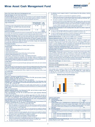 Mirae Asset Cash Management Fund

Name of the Scheme: Mirae Asset Cash Management Fund                                                                   c.   For allotment of units in respect of switch-in* to liquid schemes from other schemes, it shall be
                                                                                                                            necessary that:
Type and Category: An Open Ended Liquid Scheme
                                                                                                                            i. Application for switch-in is received before the applicable cut-off time.
Investment Objective: The investment objective of the scheme is to seek to generate returns linked
                                                                                                                            ii. Funds for the entire amount of subscription/purchase as per the switch-in request are credited
to short end rates like MIBOR and CBLO etc. and provide higher liquidity by investing in a portfolio of                          to the bank account of the respective switch-in liquid schemes before the cut-off time, and
debt and money market instruments. The Scheme does not guarantee any returns.
                                                                                                                            iii. The funds are available for utilization before the cut-off time.
Asset Allocation Pattern:                                                                                                        Irrespective of the time of receipt of application for switch-in to liquid scheme, where the funds
Types of Instruments                                                       Normal Allocation         Risk                        are not available for utilization before the cut-off time, the applicable NAV would be the closing
                                                                           (% of Net Assets)        Profile                      NAV of the day immediately preceding the day on which the funds are available for utilization.
                                                                                                                                 *In case of Switch transactions, funds will be made available for utilization in the switch in
CBLO/Reverse Repo, Debt Instrument linked to short end rates             65 -100             Low                                 scheme based on redemption payout cycle of the switch-out transaction.
such as MIBOR etc. and MIBOR linked instruments with daily
put/call options.                                                                                                       Applicable NAV for Redemption of units Including Switch-Outs (after the scheme re-opens for
                                                                                                                        repurchase and sale)
Debt & Money Market Instruments (including Securitized Debt               0 - 35           Low to
upto 30% of net assets)                                                                    Medium                       	In respect of valid Redemption applications accepted at a Designated Collection Centre up to 3 p.m.
                                                                                                                            on a Business Day, the NAV of the day immediately preceding the next business day.
The Scheme may invest upto 30% of net assets in securitized debt. The scheme shall not engage into
stock lending. The scheme does not propose to invest in equity and equity related securities.                           	In respect of valid Redemption applications accepted at a Designated Collection Centre after 3 p.m.
                                                                                                                            on a Business Day, the NAV of the next Business Day will be applicable.
Risk Profile of the Scheme: Mutual Fund Units involve investment risks including the possible loss of
                                                                                                                        Minimum Initial Investment: Rs. 5000/- and an in multiples of Re. 1/- thereafter
principal. Please read the Scheme Information Document (SID) carefully for details on risk factors before
investment. Scheme specific Risk Factors are summarized below:The Scheme is subjected to risk factors                   Minimum Additional Purchase: Rs. 1000/- and in multiples of Re. 1/- thereafter
associated with Debt and Money Market instruments such as interest Rate risk/Price risk,Reinvestment                    Minimum Repurchase (Redemption): The minimum amount of application for redemption under
risk, Credit risk, Prepayment risk, Liquidity risk, Derivatives and Securities Lending, Short Selling and Risk          the scheme /switch out of units into any other scheme must be of Rs. 1000 and in multiples of Re.1
associated with Securitized Debt as detailed in the SID.                                                                thereafter or 5 units whichever is lower. If the unit balance after any such redemption is less than or
Plans/Options/Facilities:                                                                                               equal to 1 unit and is identified at the time of processing such request the AMC reserves the right to
The Scheme shall have three Options viz., Dividend, Growth and Bonus.                                                   redeem such fractional units along with the redemption request received.
Dividend Option                                                                                                         Dispatch of Repurchase (Redemption) Request: Within 10 Business days of the receipt of the
- Dividend Payout                                                                                                       redemption request at the authorised centre of the Mirae Asset Mutual Fund.
 o Monthly : payout frequency will be on 24th of every month.                                                           Benchmark Index: CCIL MIBOR
- Dividend Reinvestment
o Daily Dividend Reinvestment                                                                                           Dividend Policy: A dividend may be declared by the Trustee, at its discretion, from time to time (subject
o Weekly Dividend Reinvestment (Every Wednesday is the Record Date)                                                     to the availability of distributable surplus as calculated in accordance with the Regulations). Such
o Monthly Dividend Reinvestment (24th of every month)                                                                   dividends if declared will be paid under normal circumstances, only to those Unit holders who have
Default Option : Dividend Reinvestment Option - Daily dividend reinvestment.                                            opted for Dividend Option. There is no assurance or guarantee to unit holders as to the rate of dividend
Under this facility the dividend due and payable to the Unit holders (Subject to availability of surplus)               distribution nor will that dividend be regularly paid. The Unit Holders have the option of receiving the
will be compulsorily and without any further act by the Unit holders. The Units for the purpose of re-                  dividend or reinvesting the same. If the Fund declares a dividend under the Scheme, AMC shall dispatch
investment will be created and credited to the Unit holder’s account at first ‘Ex-income Distribution NAV’.             the dividend warrants within 30 days from the date of declaration of the dividend.
There shall, however, be no entry load on the dividends so reinvested.
                                                                                                                        Name of the Fund Manager: Mr. Yadnesh Chavan
Growth Option
The returns from investments are generated through capital appreciation of units’ price and no dividend                 Performance (CAGR):                                              Last One Year        Since Inception
will be declared.
Bonus option                                                                                                            Mirae Asset Cash Management Fund - Growth                            5.33%                 3.70%
Under this option the Fund may issue bonus units out of the accumulated reserves and surplus including                  Benchmark : CCIL Mibor                                               8.51%                 6.44%
the surplus by realised profit, dividend and interest, net of losses, expenses and taxes, if any, to unit
holders, if such surplus is available and adequate for distribution in the opinion of Trustees.                         Since inception returns calculated on NAV of Rs.1000/-. Inception date (deemed to be the date of
If the investor does not clearly specify the choice of option at the time of investing, it will be treated              allotment): 12th January, ’09. Based on NAV of Rs. 1087.0943 (Regular Plan - Growth Option) as
as a Growth Option.                                                                                                     on 29th April, 2011. The calculations of returns shall assume reinvestment of all payouts at the then
SIP : Not Available                                                                                                     prevailing NAV. Past performance may or may not be sustained in future.
STP: Available                                                                                                                                 Absolute returns for each nacial year
Frequency: Daily/Weekly/Fortnightly/Monthly/Quarterly
Minimum Transfer Amt: Monthly: Minimum 6 Transfers of Rs.1000/- each and above, Quarterly:
Minimum 4 transfers of Rs,1500/- each and above.
Daily/Weekly/Fortnightly: Fixed amount of Rs. 1,000/- per installment.
Days/Dates: Under Daily options - Monday to Friday, Under Weekly Option - Every Wednesday, Under
                                                                                                                                 Returns (%)




Fortnightly Option - Every Wednesday of the alternate week dates Monthly/Quarterly option: 01st, 10th,
15th, 21st, 28th - Default date 10th
Remarks: STP option will not be available from an equity /equity oriented scheme to a non-equity
scheme. Minimum clear balance in the scheme at the time of enrolment for STP should be Rs.6,000/-
SWP: Available
Frequency: Monthly/Quarterly
Minimum withdrawal Amount: Fixed Withdrawal Rs.1000/- each and above at regular intervals.
Minimum 12 withdrawals for monthly and 4 for quarterly.
Dates: Fixed Withdrawal : 01st, 10th, 15th, 21st, 28th of each month / quarter. Application Withdrawal
: 1st of each month quarter.
Remarks: Appreciation withdrawal: Investors can withdraw appreciation of Rs.1,000/- and above at
regular intervals. If the appreciation amount is less than Rs.1,000/- of the specified amount, there will
be no SWP in that month/quarter. The cumulative appreciation of this period and the immediately                         Expenses of the Scheme:
succeeding period shall be paid out subject to it being a minimum of Rs.1,000/- or the specified amount.                (i) Load Structure
Applicable NAV for Purchase of units (Including Switch-Ins) :                                                                For Each Purchase Type                                                         Load %
Pursuant to SEBI circular no. Cir / IMD / DF / 19 / 2010 dated November 26, 2010 and subsequent SEBI                         Entry Load                                                                       NIL
clarifications, the Applicable NAV w.e.f December 6, 2010 shall be as under:                                                 In terms of SEBI circular no. SEBI/IMD/CIR No.4/ 168230/09 dated June 30, 2009, no entry load
a. Cut-off timings in respect of all purchases and Applicability of NAV:                                                     will be charged by the Scheme to the investor effective August 1, 2009. Upfront commission
      i. Where the application is received upto 2.00 p.m. on a day and funds are available for utilization                   shall be paid directly by the investor to the AMFI registered Distributors based on the investors’
            before the cut-off time, the applicable NAV would be the closing NAV of the day immediately                      assessment of various factors including the service rendered by the distributor.
            preceding the day of receipt of application;                                                                     Exit Load                                                                        NIL
      ii. Where the application is received after 2.00 p.m. on a day and funds are available for utilization            (ii) Recurring expenses
            on the same day, the applicable NAV would be the closing NAV of the day immediately preceding                    As per the Regulations, the permissible annual scheme recurring expenses including investment
            the next business day ; and                                                                                      management and advisory fee that can be charged as a percentage of average daily net assets
      iii. Irrespective of the time of receipt of application, where the funds are not available for utilization             are as under:
            before the cut-off time, the applicable NAV would be the closing NAV of the day immediately                      i) First Rs. 100 Crores average daily net assets                                2.25%
            preceding the day on which the funds are available for utilization.
                                                                                                                             ii) Next Rs. 300 Crores average daily net assets                                2.00%
b. For allotment of units in respect of all purchases, it shall be necessary that:
                                                                                                                             iii) Next Rs. 300 Crores average daily net assets                               1.75%
      i. Application is received before the applicable cut-off time of 2.00 p.m.,
                                                                                                                             iv) Balance                                                                     1.50%
      ii. Funds for the entire amount of subscription/purchase as per the application are credited to
            the bank account of the respective liquid schemes before the cut-off time, and                              Actual Expenses for the previous financial year : Total Recurring expenses as a percentage of Daily/
      iii. The funds are available for utilization before the cut-off time.                                             Weekly average net assets - 0.45%


                                                                                                                   7
 