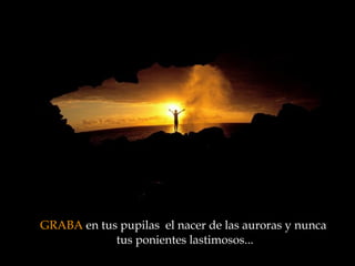 GRABA  en tus pupilas  el nacer de las auroras y nunca  tus ponientes lastimosos ... 
