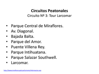 Circuitos Peatonales
                                Circuito Nº 3: Tour Larcomar

   •      Parque Central de Miraflores.
   •      Av. Diagonal.
   •      Bajada Balta.
   •      Parque del Amor.
   •      Puente Villena Rey.
   •      Parque Intihuatana.
   •      Parque Salazar Southwell.
   •      Larcomar.
http://www.miraflores.gob.pe/turismo/informacion.asp
 