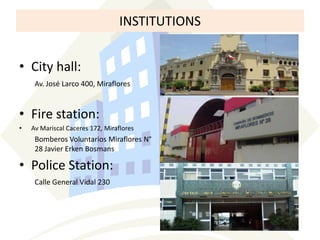 INSTITUTIONS
• City hall:
Av. José Larco 400, Miraflores

• Fire station:
•

Av Mariscal Caceres 172, Miraflores

Bomberos Voluntarios Miraflores N°
28 Javier Erken Bosmans

• Police Station:
Calle General Vidal 230

 