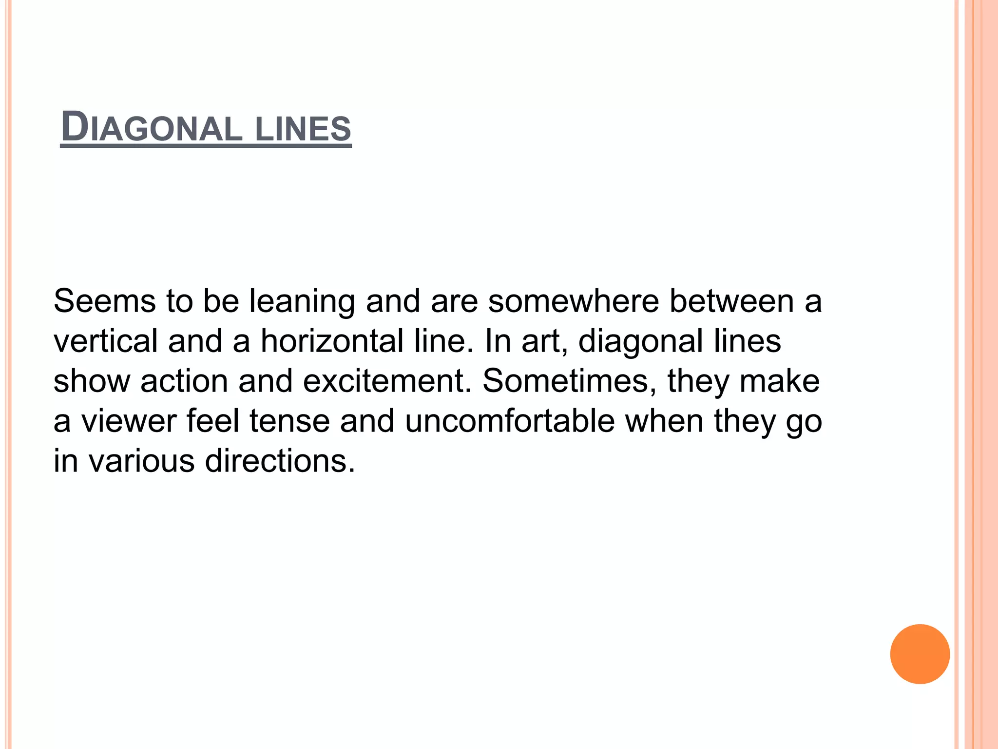 DIAGONAL LINES
Seems to be leaning and are somewhere between a
vertical and a horizontal line. In art, diagonal lines
show action and excitement. Sometimes, they make
a viewer feel tense and uncomfortable when they go
in various directions.
 