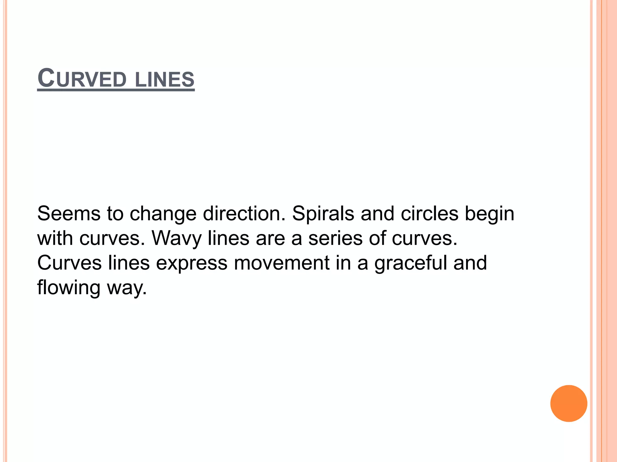 CURVED LINES
Seems to change direction. Spirals and circles begin
with curves. Wavy lines are a series of curves.
Curves lines express movement in a graceful and
flowing way.
 