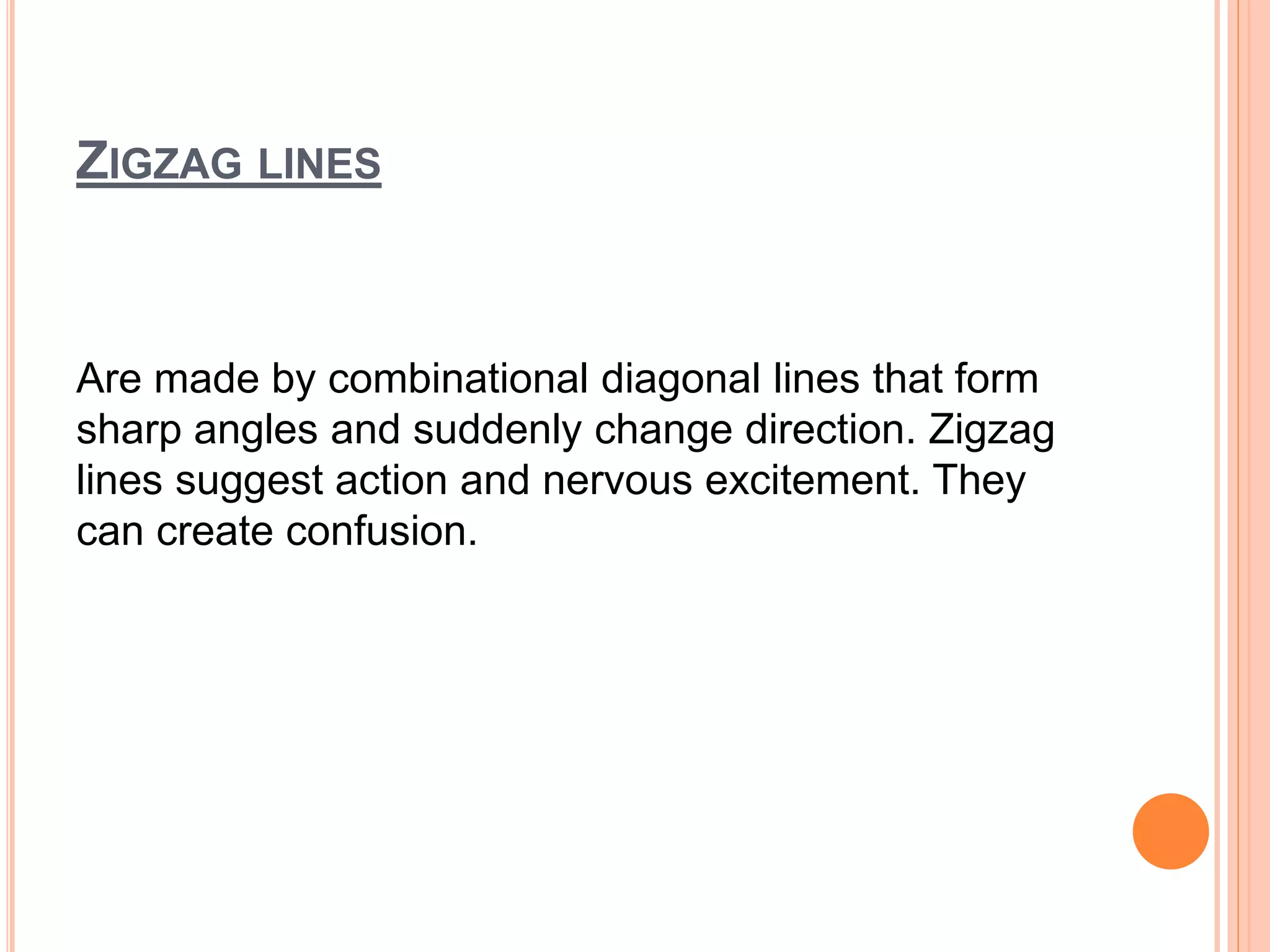 ZIGZAG LINES
Are made by combinational diagonal lines that form
sharp angles and suddenly change direction. Zigzag
lines suggest action and nervous excitement. They
can create confusion.
 