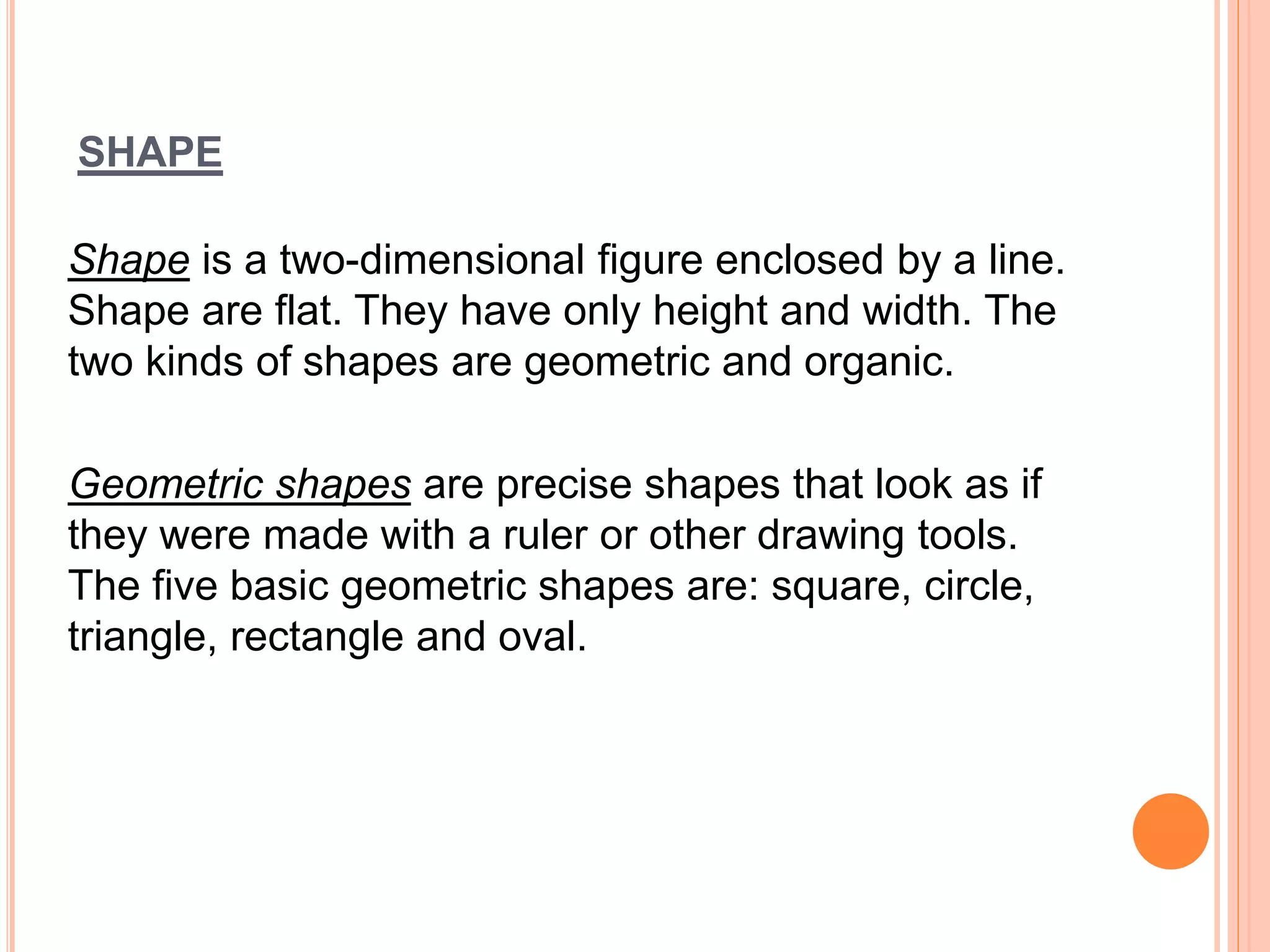 SHAPE
Shape is a two-dimensional figure enclosed by a line.
Shape are flat. They have only height and width. The
two kinds of shapes are geometric and organic.
Geometric shapes are precise shapes that look as if
they were made with a ruler or other drawing tools.
The five basic geometric shapes are: square, circle,
triangle, rectangle and oval.
 