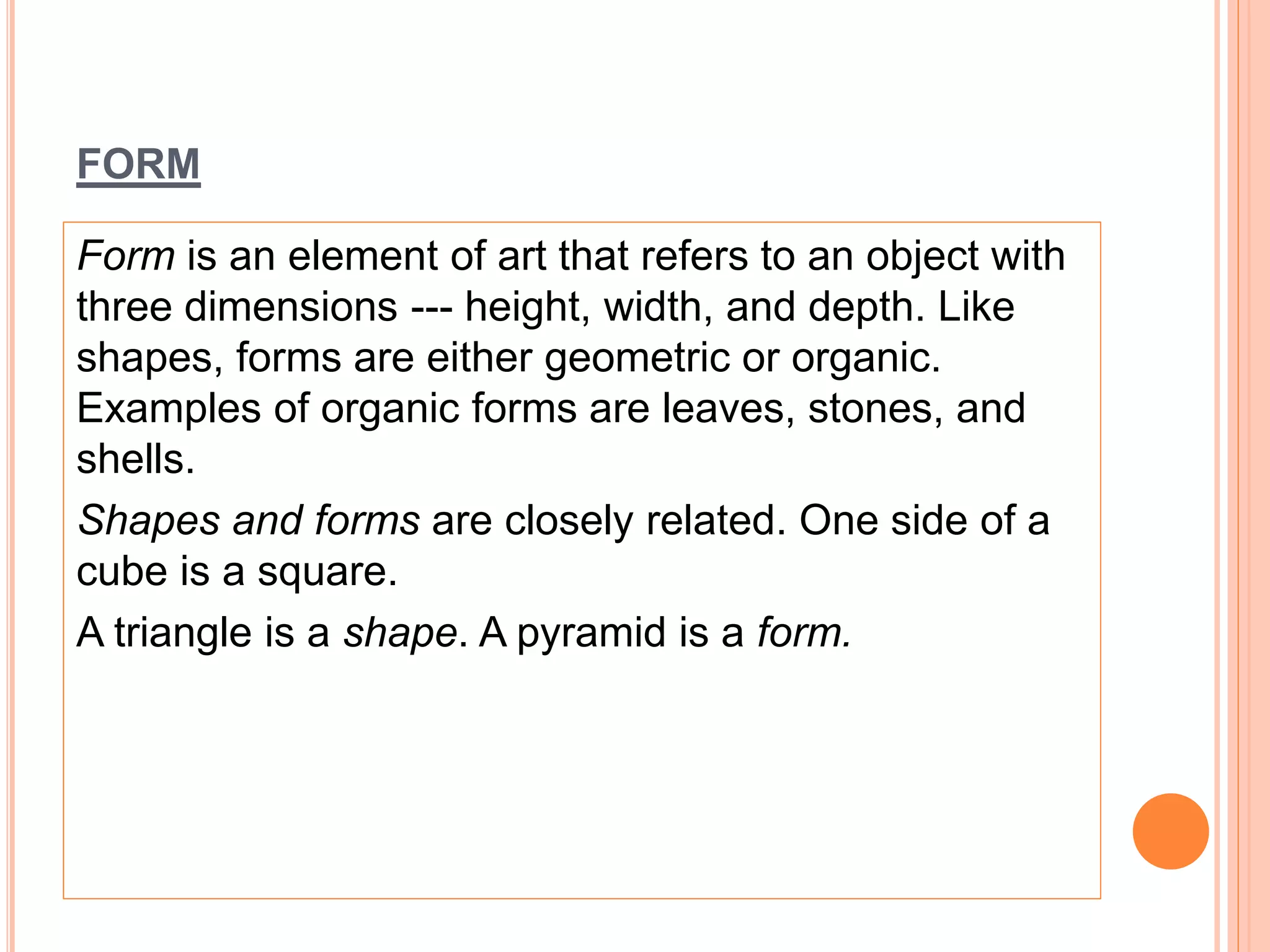 FORM
Form is an element of art that refers to an object with
three dimensions --- height, width, and depth. Like
shapes, forms are either geometric or organic.
Examples of organic forms are leaves, stones, and
shells.
Shapes and forms are closely related. One side of a
cube is a square.
A triangle is a shape. A pyramid is a form.
 