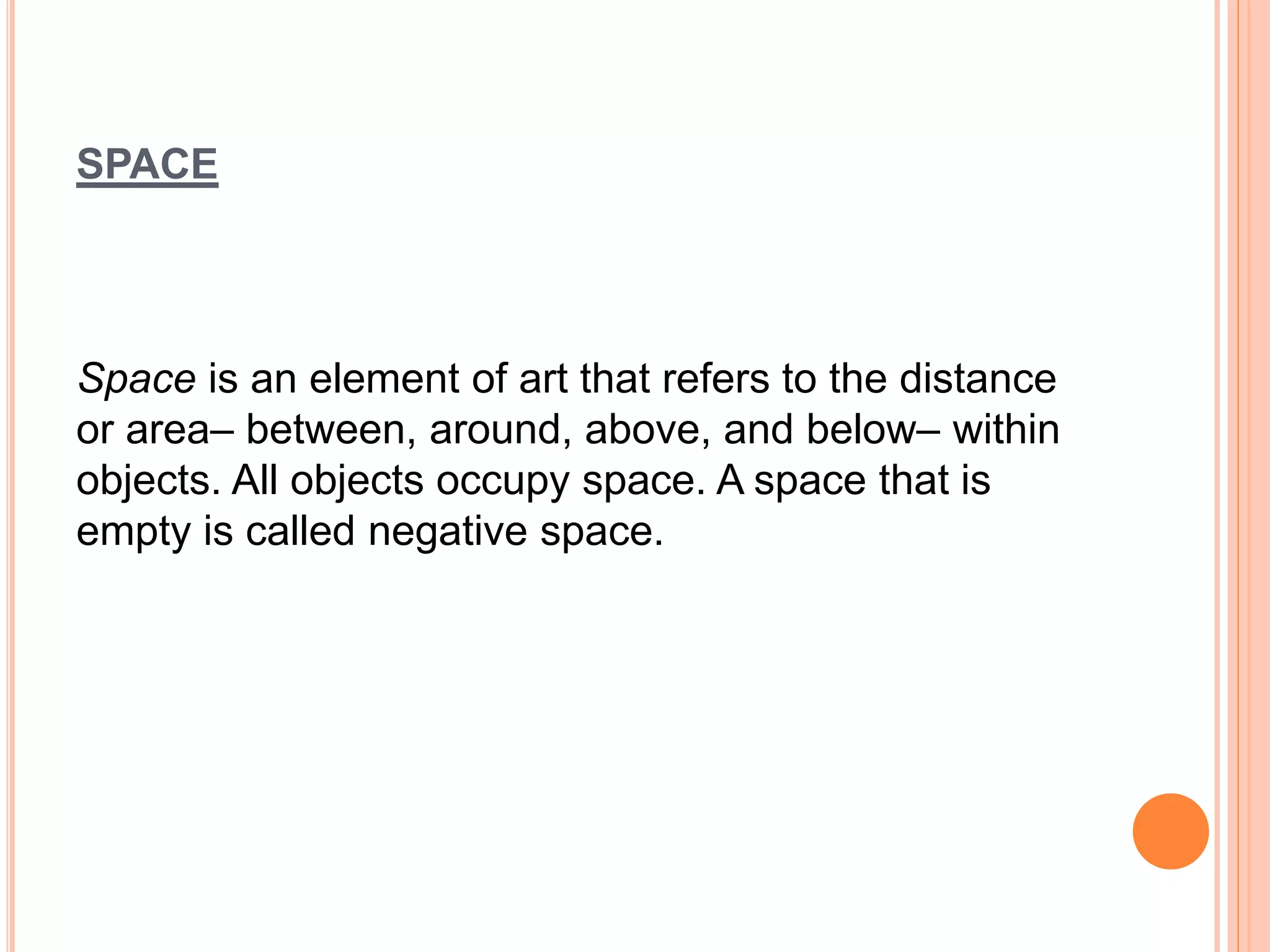 SPACE
Space is an element of art that refers to the distance
or area– between, around, above, and below– within
objects. All objects occupy space. A space that is
empty is called negative space.
 