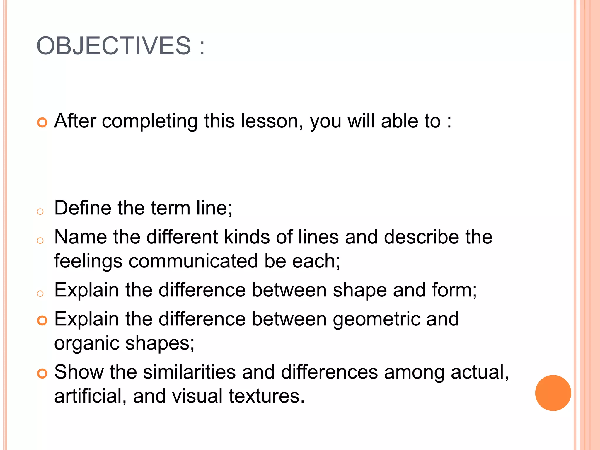 OBJECTIVES :
 After completing this lesson, you will able to :
o Define the term line;
o Name the different kinds of lines and describe the
feelings communicated be each;
o Explain the difference between shape and form;
 Explain the difference between geometric and
organic shapes;
 Show the similarities and differences among actual,
artificial, and visual textures.
 