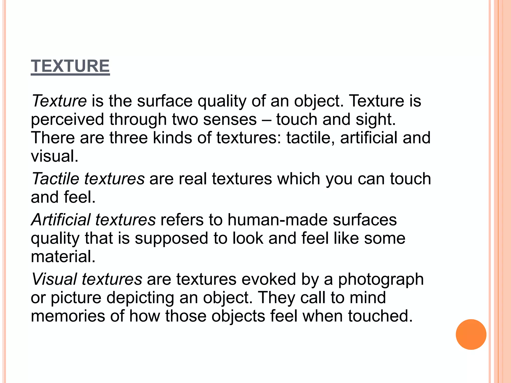 TEXTURE
Texture is the surface quality of an object. Texture is
perceived through two senses – touch and sight.
There are three kinds of textures: tactile, artificial and
visual.
Tactile textures are real textures which you can touch
and feel.
Artificial textures refers to human-made surfaces
quality that is supposed to look and feel like some
material.
Visual textures are textures evoked by a photograph
or picture depicting an object. They call to mind
memories of how those objects feel when touched.
 