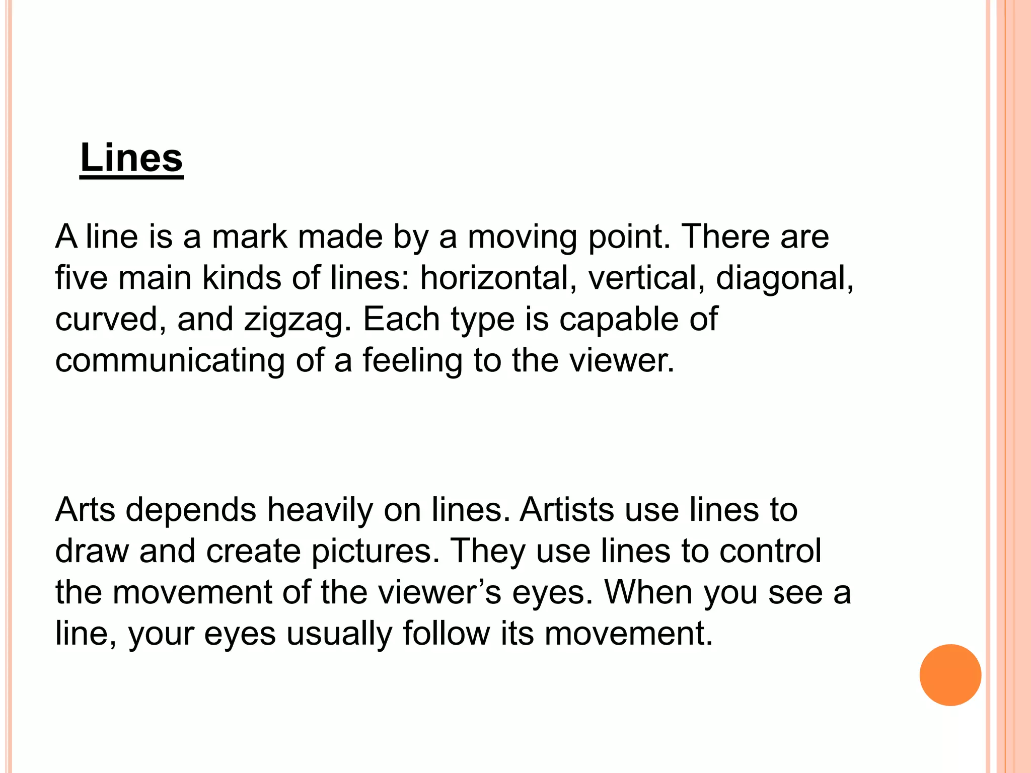 A line is a mark made by a moving point. There are
five main kinds of lines: horizontal, vertical, diagonal,
curved, and zigzag. Each type is capable of
communicating of a feeling to the viewer.
Arts depends heavily on lines. Artists use lines to
draw and create pictures. They use lines to control
the movement of the viewer’s eyes. When you see a
line, your eyes usually follow its movement.
Lines
 