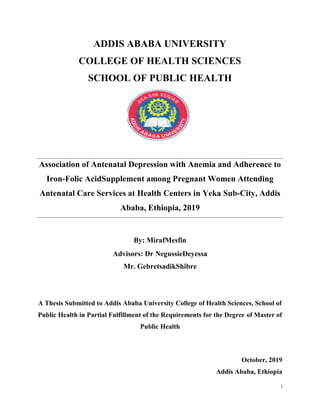 i
ADDIS ABABA UNIVERSITY
COLLEGE OF HEALTH SCIENCES
SCHOOL OF PUBLIC HEALTH
Association of Antenatal Depression with Anemia and Adherence to
Iron-Folic AcidSupplement among Pregnant Women Attending
Antenatal Care Services at Health Centers in Yeka Sub-City, Addis
Ababa, Ethiopia, 2019
By: MirafMesfin
Advisors: Dr NegussieDeyessa
Mr. GebretsadikShibre
A Thesis Submitted to Addis Ababa University College of Health Sciences, School of
Public Health in Partial Fulfillment of the Requirements for the Degree of Master of
Public Health
October, 2019
Addis Ababa, Ethiopia
i
ADDIS ABABA UNIVERSITY
COLLEGE OF HEALTH SCIENCES
SCHOOL OF PUBLIC HEALTH
Association of Antenatal Depression with Anemia and Adherence to
Iron-Folic AcidSupplement among Pregnant Women Attending
Antenatal Care Services at Health Centers in Yeka Sub-City, Addis
Ababa, Ethiopia, 2019
By: MirafMesfin
Advisors: Dr NegussieDeyessa
Mr. GebretsadikShibre
A Thesis Submitted to Addis Ababa University College of Health Sciences, School of
Public Health in Partial Fulfillment of the Requirements for the Degree of Master of
Public Health
October, 2019
Addis Ababa, Ethiopia
i
ADDIS ABABA UNIVERSITY
COLLEGE OF HEALTH SCIENCES
SCHOOL OF PUBLIC HEALTH
Association of Antenatal Depression with Anemia and Adherence to
Iron-Folic AcidSupplement among Pregnant Women Attending
Antenatal Care Services at Health Centers in Yeka Sub-City, Addis
Ababa, Ethiopia, 2019
By: MirafMesfin
Advisors: Dr NegussieDeyessa
Mr. GebretsadikShibre
A Thesis Submitted to Addis Ababa University College of Health Sciences, School of
Public Health in Partial Fulfillment of the Requirements for the Degree of Master of
Public Health
October, 2019
Addis Ababa, Ethiopia
 