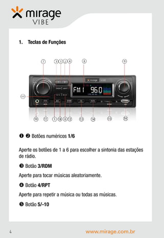 VIBE

    1. Teclas de Funções




      Botões numéricos 1/6

    Aperte os botões de 1 a 6 para escolher a sintonia das estações
    de rádio.
     Botão 3/RDM
    Aperte para tocar músicas aleatoriamente.
     Botão 4/RPT
    Aperte para repetir a música ou todas as músicas.
     Botão 5/-10



4                                    www.mirage.com.br
 