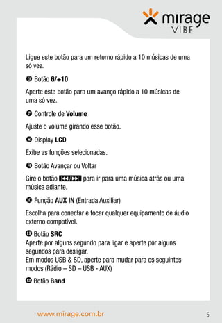 VIBE

Ligue este botão para um retorno rápido a 10 músicas de uma
só vez.
 Botão 6/+10
Aperte este botão para um avanço rápido a 10 músicas de
uma só vez.
 Controle de Volume
Ajuste o volume girando esse botão.
 Display LCD
Exibe as funções selecionadas.
 Botão Avançar ou Voltar
Gire o botão         para ir para uma música atrás ou uma
música adiante.
 Função AUX IN (Entrada Auxiliar)
Escolha para conectar e tocar qualquer equipamento de áudio
externo compatível.
11 Botão SRC
Aperte por alguns segundo para ligar e aperte por alguns
segundos para desligar.
Em modos USB & SD, aperte para mudar para os seguintes
modos (Rádio – SD – USB - AUX)
12   Botão Band



      www.mirage.com.br                                       5
 