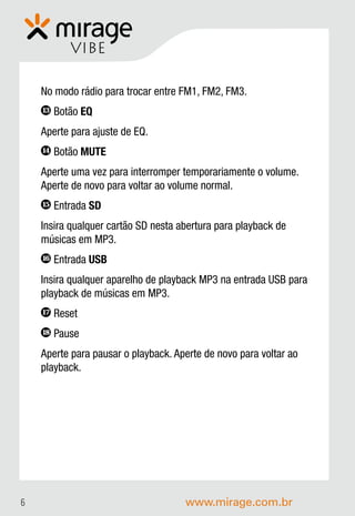 VIBE

    No modo rádio para trocar entre FM1, FM2, FM3.
    13   Botão EQ
    Aperte para ajuste de EQ.
    14   Botão MUTE
    Aperte uma vez para interromper temporariamente o volume.
    Aperte de novo para voltar ao volume normal.
    15   Entrada SD
    Insira qualquer cartão SD nesta abertura para playback de
    músicas em MP3.
    16   Entrada USB
    Insira qualquer aparelho de playback MP3 na entrada USB para
    playback de músicas em MP3.
    17   Reset
    18   Pause
    Aperte para pausar o playback. Aperte de novo para voltar ao
    playback.




6                                    www.mirage.com.br
 
