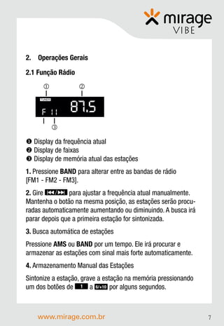 VIBE

2. Operações Gerais

2.1 Função Rádio
                  


                 87.5
     TUNER




     F 11
             
 Display da frequência atual
 Display de faixas
 Display de memória atual das estações
1. Pressione BAND para alterar entre as bandas de rádio
[FM1 - FM2 - FM3].
2. Gire         para ajustar a frequência atual manualmente.
Mantenha o botão na mesma posição, as estações serão procu-
radas automaticamente aumentando ou diminuindo. A busca irá
parar depois que a primeira estação for sintonizada.
3. Busca automática de estações
Pressione AMS ou BAND por um tempo. Ele irá procurar e
armazenar as estações com sinal mais forte automaticamente.
4. Armazenamento Manual das Estações
Sintonize a estação, grave a estação na memória pressionando
um dos botões de 1 a 6/+10 por alguns segundos.



    www.mirage.com.br                                          7
 