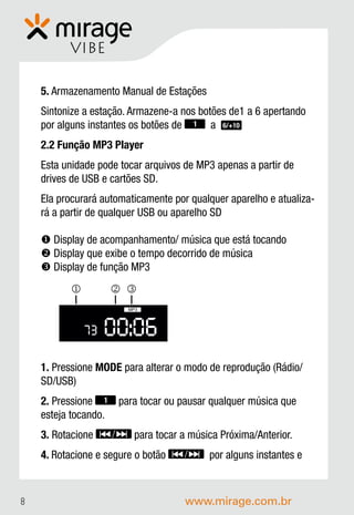 VIBE

    5. Armazenamento Manual de Estações
    Sintonize a estação. Armazene-a nos botões de1 a 6 apertando
    por alguns instantes os botões de 1 a 6/+10
    2.2 Função MP3 Player
    Esta unidade pode tocar arquivos de MP3 apenas a partir de
    drives de USB e cartões SD.
    Ela procurará automaticamente por qualquer aparelho e atualiza-
    rá a partir de qualquer USB ou aparelho SD

     Display de acompanhamento/ música que está tocando
     Display que exibe o tempo decorrido de música
     Display de função MP3
                    
                        MP3




               73   00:06
    1. Pressione MODE para alterar o modo de reprodução (Rádio/
    SD/USB)
    2. Pressione 1 para tocar ou pausar qualquer música que
    esteja tocando.
    3. Rotacione         para tocar a música Próxima/Anterior.
    4. Rotacione e segure o botão         por alguns instantes e



8                                    www.mirage.com.br
 