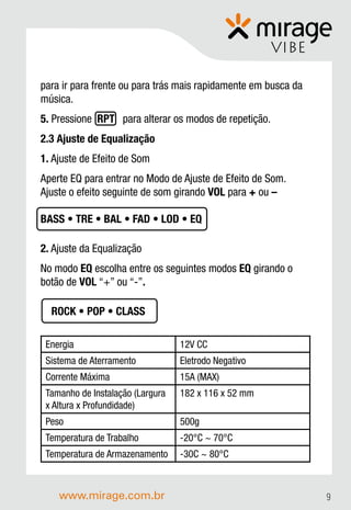 VIBE

para ir para frente ou para trás mais rapidamente em busca da
música.
5. Pressione RPT para alterar os modos de repetição.
2.3 Ajuste de Equalização
1. Ajuste de Efeito de Som
Aperte EQ para entrar no Modo de Ajuste de Efeito de Som.
Ajuste o efeito seguinte de som girando VOL para + ou –

BASS • TRE • BAL • FAD • LOD • EQ

2. Ajuste da Equalização
No modo EQ escolha entre os seguintes modos EQ girando o
botão de VOL “+” ou “-”.

  ROCK • POP • CLASS

 Energia                          12V CC
 Sistema de Aterramento           Eletrodo Negativo
 Corrente Máxima                  15A (MAX)
 Tamanho de Instalação (Largura   182 x 116 x 52 mm
 x Altura x Profundidade)
 Peso                             500g
 Temperatura de Trabalho          -20°C ~ 70°C
 Temperatura de Armazenamento     -30C ~ 80°C



    www.mirage.com.br                                           9
 