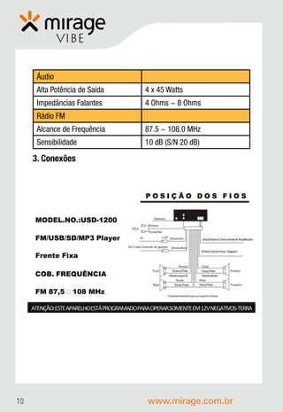 VIBE


      Áudio
      Alta Potência de Saída                     4 x 45 Watts
      Impedâncias Falantes                       4 Ohms ~ 8 Ohms
      Rádio FM
      Alcance de Frequência                      87.5 ~ 108.0 MHz
      Sensibilidade                              10 dB (S/N 20 dB)

     3. Conexões



                                                 POSIÇÃO DOS FIOS


                                                      Antenna
      MODEL.NO.:USD-1200
                                                  Branco

                                                  Vermelho
                                            B+             +12V {Amarelo}
      FM/USB/SD/MP3 Player                                                                 {Azul}Antena/CaboControlede Amplificador

                                    ACC Cabo Controle de Ignição     {Vermelho}
                                                                                           {Preto}Cabode Força -Negativo
      Frente Fixa
                                                                           Branco          Cinza
                                                                      Branco/Preto        Cinza/Preto             Frontal
      COB. FREQUÊNCIA                                              Falanteesquerdo        Falantedireito
                                                                         Verde           Roxo
                                                                       Verde/Preto       Roxo/Preto               Traseiro

      FM 87,5 – 108 MHz                                            Conexão normal para as quatro faixas



     ATENÇÃO:ESTEAPARELHOESTÁPROGRAMADOPARAOPERARSOMENTEEM 12VNEGATIVOS-TERRA




10                                                www.mirage.com.br
 