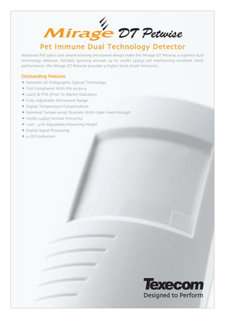 Pet Immune Dual Technology Detector
Advanced PIR optics and award-winning microwave design make the Mirage DT Petwise a superior dual
technology detector. Reliably ignoring animals up to 100lbs (45kg) yet maintaining excellent catch
performance, the Mirage DT Petwise provides a higher level of pet immunity.

Outstanding Features
• Patented 3D Holographic Optical Technology
• Full Compliance With EN 50130-4
• Latch & FTA (First To Alarm) Indication
• Fully Adjustable Microwave Range
• Digital Temperature Compensation
• Patented Tamper-proof Brackets With Cable Feed-through
• 100lbs (45kg) Animal Immunity
• 1.5m - 3.1m Adjustable Mounting Height
• Digital Signal Processing
• 3 LED Indication
 